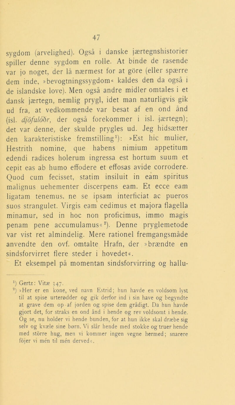 sygdom (arvelighed). Også i danske jærtegnshistorier spiller denne sygdom en rolle. At binde de rasende var jo noget, der lå nærmest for at gore (eller spærre dem inde, »bevogtningssygdom« kaldes den da også i de islandske love). Men også andre midler omtales i et dansk jærtegn, nemlig prygl, idet man naturligvis gik ud fra, at vedkommende var besat af en ond ånd (isl. djofuloftr, der også forekommer i isl. jærtegn); det var denne, der skulde prygles ud. Jeg hidsætter den karakteristiske fremstilling1): »Est hic mulier, Hestrith nomine, que habens nimium appetitum edendi radices holerum ingressa est hortum suum et cepit eas ab humo effodere et effosas avide corrodere. Quod cum fecisset, statim insiluit in eam spiritus malignus uehementer discerpens eam. Et ecce eam ligatam tenemus, ne se ipsam interficiat ac pueros suos strangulet. Virgis eam cedimus et majora flagella minamur, sed in hoc non proficimus, immo magis penam pene accumulamus«2). Denne pryglemetode var vist ret almindelig. Mere rationel fremgangsmåde anvendte den ovf. omtalte Hrafn, der »brændte en sindsforvirret flere steder i hovedet«. Et eksempel på momentan sindsforvirring og hallu- ') Gertz: Vitæ 547. 2) »Her er en kone, ved navn Estrid; hun havde en voldsom lyst til at spise urterødder og gik derfor ind 1 sin have og begyndte at grave dem op af jorden og spise dem grådigt. Da hun havde gjort det, for straks en ond ånd i hende og rev voldsomt 1 hende. Og se, nu holder vi hende bunden, for at hun ikke skal dræbe sig selv og kvæle sine børn. Vi slår hende med stokke og truer hende med storre hug, men vi kommer ingen vegne hermed; snarere fojer vi men til mén derved«.