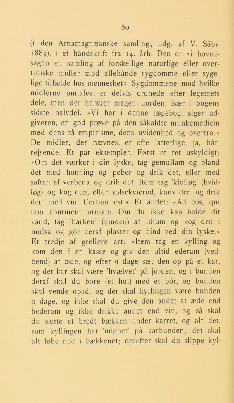 (i den Arnamagnæanske samling, udg. af V. Såby 1885), i et håndskrift fra 14. årh. Den er »i hoved- sagen en samling af forskellige naturlige eller over- troiske midler mod allehånde sygdomme eller syge- lige tilfælde hos mennesket«. Sygdommene, mod hvilke midlerne omtales, er delvis ordnede efter legemets dele, men der hersker megen uorden, især i bogens sidste halvdel. »Vi har i denne lægebog, siger ud- giveren, en god prøve på den såkaldte munkemedicin med dens rå empirisme, dens uvidenhed og overtro.« De midler, der nævnes, er ofte latterlige, ja, hår- rejsende. Et par eksempler. Først et ret uskyldigt: »Om det værker i din lyske, tag gemullam og bland det med honning og peber og drik det, eller med saften af verbena og drik det. Item tag ’klofløg’ (hvid- løg) og kog den, eller solsekvierod, knus den og drik den med vin. Certum est.« Et andet: »Ad eos, qui non continent urinam. Om du ikke kan holde dit vand, tag 'barken’ (hinden) af lilium og kog den i mulsa og gor deraf plaster og bind ved din lyske.« Et tredje af grellere art: »Item tag en kylling og kom den i en kasse og giv den altid ederam (ved- bend) at æde, og efter 9 dage sæt den op på et kar, og det kar skal være 'hvælvet’ på jorden, og i bunden deraf skal du bore (et hul) med et bor, og bunden skal vende opad, og der skal kyllingen være bunden 9 dage, og ikke skal du give den andet at æde end hederam og ikke drikke andet end vin, og så skal du sætte et bredt bækken under karret, og alt det, som kyllingen har ’mighet’ på karbunden, det skal alt løbe ned i bækkenet; derefter skal du slippe kyl-