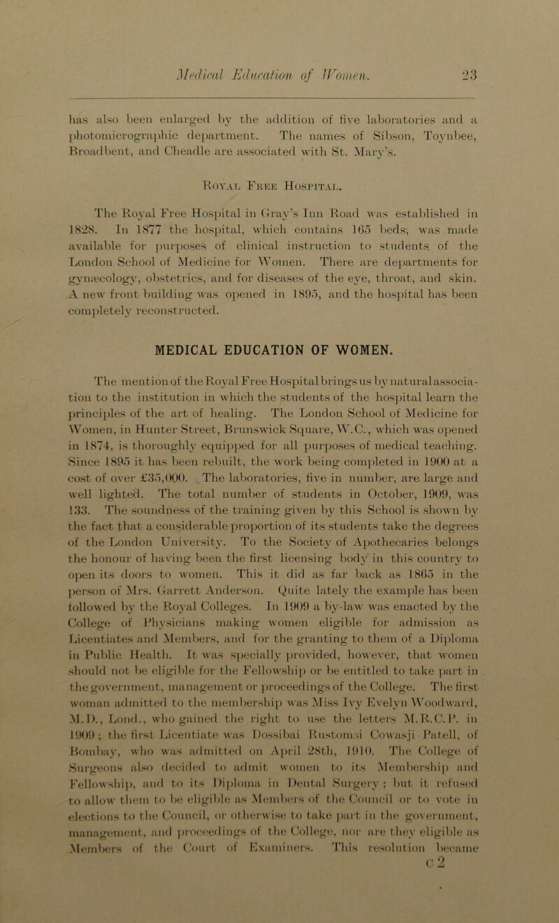 has also been enlarged by the addition of five laboratories and a photomicrographic department. The names of Sibson, Toynbee, Broadbent, and Clieadle are associated with St. Mary’s. Royal Free Hospital. The Royal Free Hospital in Gray’s Inn Road was established in 1828. In 1877 the hospital, which contains 165 beds, was made available for purposes of clinical instruction to students of the London School of Medicine for Women. There are departments for gymecology, obstetrics, and for diseases of the eye, throat, and skin. A new front building was opened in 1895, and the hospital has been completely reconstructed. MEDICAL EDUCATION OF WOMEN. The mention of the Royal Free Hospital brings us by naturalassocia- tiou to the institution in which the students of the hospital learn the principles of the art of healing. The London School of Medicine for Women, in Hunter Street, Brunswick Square, W.C., which was opened in 1874, is thoroughly equipped for all purposes of medical teaching. Since 1895 it has been rebuilt, the work being completed in 1900 at a cost of over £35,000. The laboratories, live in number, are large and well lighted. The total number of students in October, 1909, was 1.33. The soundness of the training given by this School is shown by the fact that a considerable proportion of its students take the degrees of the London University. To the Society of Apothecaries belongs the honour of having been the first licensing body in this country to open its doors to women. This it did as far back as 1865 in the person of Mrs. Garrett Anderson. Quite lately the example has been followed by the Royal Colleges. In 1909 a by-law was enacted by the College of Physicians making women eligible for admission as Licentiates and Members, and for the granting to them of a Diploma in Public Health. It was specially provided, however, that women should not be eligible for the Fellowship or be entitled to take part in the gover nment, management or proceedings of the College. The first woman admitted to the membership was Miss Ivy Evelyn Woodward, M.D., Lond., who gained the right to use the letters M.R.C.P. in 1909; the first Licentiate was Dossibai Rustomd Cowasji Patell, of Bombay, who was admitted on April 28th, 1910. The College of Surgeons also decided to admit women to its Membership and Fellowship, and to its Diploma in Dental Surgery ; but it refused to allow them to be eligible as Members of the Council or to vote in elections to the Council, or otherwise to take part in the government, management, and proceedings of the College, nor are they eligible as Members of the Court of Examiners. This resolution became C 2