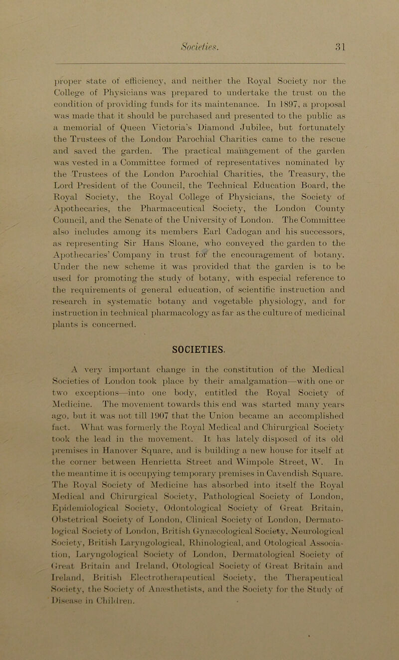 proper state of efficiency, and neither the Royal Society nor the College of Physicians was prepared to undertake the trust on the condition of providing funds for its maintenance. In 1897, a proposal was made that it should be purchased and presented to the public as a memorial of Queen Victoria’s Diamond Jubilee, but fortunately the Trustees of the London Parochial Charities came to the rescue and saved the garden. The practical management of the garden was vested in a Committee formed of representatives nominated by the Trustees of the London Parochial Charities, the Treasury, the Lord President of the Council, the Technical Education Board, the Royal Society, the Royal College of Physicians, the Society of Apothecaries, the Pharmaceutical Society, the London County Council, and the Senate of the University of London. The Committee also includes among its members Earl Cadogan and his successors, as representing Sir Hans Sloane, who conveyed the garden to the Apothecaries’ Company in trust for the encouragement of botany. Under the new scheme it was provided that the garden is to be used for promoting the study of botany, with especial reference to the requirements of general education, of scientific instruction and research in systematic botany and vegetable physiology, and for instruction in technical pharmacology as far as the culture of medicinal plants is concerned. SOCIETIES. A very important change in the constitution of the Medical Societies of London took place by their amalgamation—with one or two exceptions—into one body, entitled the Royal Society of Medicine. The movement towards this end was started many years ago. but it was not till 1907 that the Union became an accomplished fact. What was formerly the Royal Medical and Chirurgical Society took the lead in the movement. It has lately disposed of its old premises in Hanover Square, and is building a new house for itself at the corner between Henrietta Street and Wimpole Street, W. In the meantime it is occupying temporary premises in Cavendish Square. The Royal Society of Medicine has absorbed into itself the Royal Medical and Chirurgical Society, Pathological Society of London, Epidemiological Society, Odontological Society of Great Britain, Obstetrical Society of London, Clinical Society of London, Dermato- logical Society of London, British Gynaecological Society, Neurological Society, British Laryngological, Rhinological, and Otological Associa- tion, Laryngologieal Society of London, Dermatological Society of Great Britain and Ireland, Otological Society of Great Britain and Ireland, British Electrotherapeutical Society, the Therapeutical Society, the Society of Anesthetists, and the Society for the Study of Disease in Children.