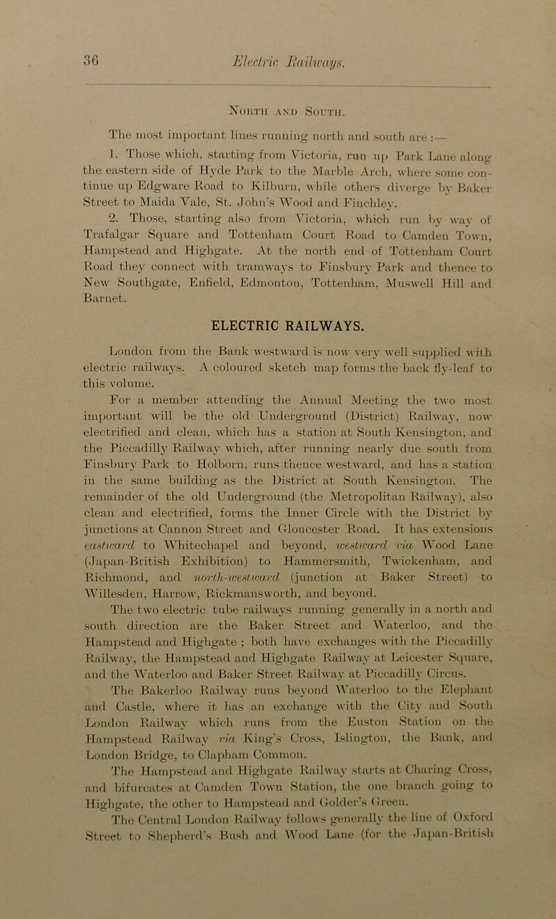 North and South. The most important lines running north and south are :— 1. Those which, starting from Victoria, run up Park Lane along the eastern side of Hyde Park to the Marble Arch, where some con- tinue up Edgware Road to Ivilburn, while others diverge by Baker Street to Maida Vale, St. John's Wood and Finchley. 2. Those, starting also from Victoria, which run by way of Trafalgar Square and Tottenham Court Road to Camden Town, Hampstead and Highgate. At the north end of Tottenham Court Road they connect with tramways to Finsbury Park and thence to New Southgate, Enfield, Edmonton, Tottenham, Muswell Hill and Barnet. ELECTRIC RAILWAYS. London from the Bank westward is now very well supplied with electric railways. A coloured sketch map forms the back fly-leaf to this volume. For a member attending the Annual Meeting the two most important will be the old Underground (District) Railway, now electrified and clean, which has a station at South Kensington, and the Piccadilly Railway which, after running nearly due south from Finsbury Park to Holborn, runs thence westward, and has a station in the same building as the District at South Kensington. The remainder of the old Underground (the Metropolitan Railway), also clean and electrified, forms the Inner Circle with the District by junctions at Cannon Street and Gloucester Road. It has extensions eastward to Whitechapel and beyond, ivesticard via Wood Lane (Japan-British Exhibition) to Hammersmith, Twickenham, and Richmond, and north-westward (junction at Baker Street) to Willesden, Harrow, Rickmansworth, and beyond. The two electric tube railways running generally in a north and south direction are the Baker Street and Waterloo, and the Hampstead and Highgate ; both have exchanges with the Piccadilly Railway, the Hampstead and Highgate Railway at Leicester Square, and the Waterloo and Baker Street Railway at Piccadilly Circus. The Bakerloo Railway runs beyond Waterloo to the Elephant and Castle, where it has an exchange with the City and South London Railway which runs from the Euston Station on the Hampstead Railway via King’s Cross, Islington, the Bank, and London Bridge, to Clapham Common. The Hampstead and Highgate Railway starts at Charing Cross, and bifurcates at Camden Town Station, the one branch going to Highgate, the other to Hampstead and Golder’s Green. The Central London Railway follows generally the line of Oxford Street to Shepherd's Bush and Wood Lane (for the Japan-British