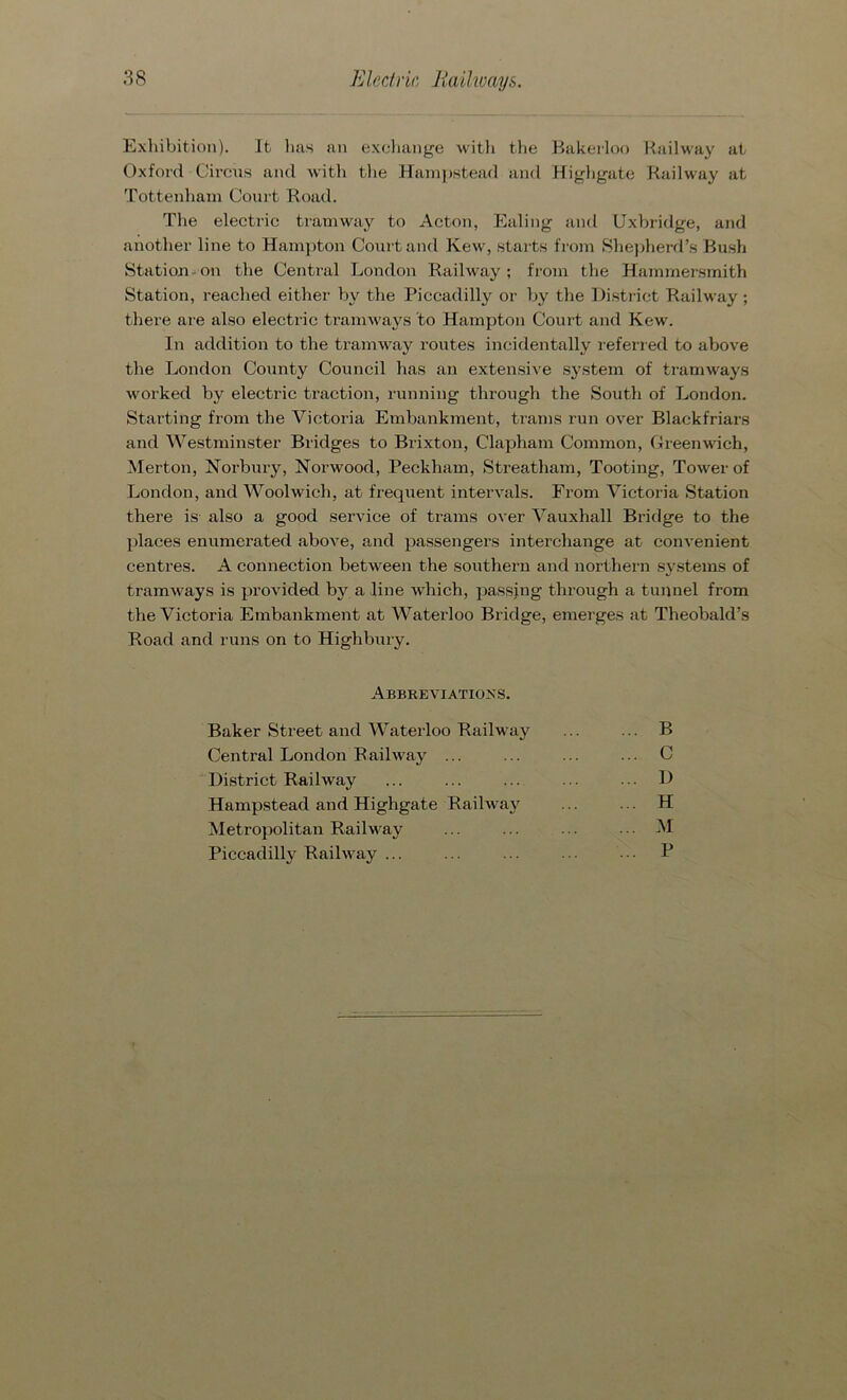 Exhibition). It has an exchange with the Bakerloo Railway at Oxford Circus and with the Hampstead and Highgate Railway at Tottenham Court Road. The electric tramway to Acton, Ealing and Uxbridge, and another line to Hampton Court and Kew, starts from Shepherd’s Bush Station on the Central London Railway; from the Hammersmith Station, reached either by the Piccadilly or by the District Railway ; there are also electric tramways to Hampton Court and Kew. In addition to the tramway routes incidentally referred to above the London County Council has an extensive system of tramways worked by electric traction, running through the South of London. Starting from the Victoria Embankment, trams run over Blackfriars and Westminster Bridges to Brixton, Clapham Common, Greenwich, Merton, Norbury, Norwood, Peckham, Streatham, Tooting, Tower of London, and Woolwich, at frequent intervals. From Victoria Station there is also a good service of trams over Vauxhall Bridge to the places enumerated above, and passengers interchange at convenient centres. A connection between the southern and northern systems of tramways is provided by a line which, passing through a tunnel from the Victoria Embankment at Waterloo Bridge, emerges at Theobald’s Road and runs on to Highbury. Abbreviations. Baker Street and Waterloo Railway Central London Railway ... District Railway Hampstead and Highgate Railway Metropolitan Railway Piccadilly Railway ... B C D H M P