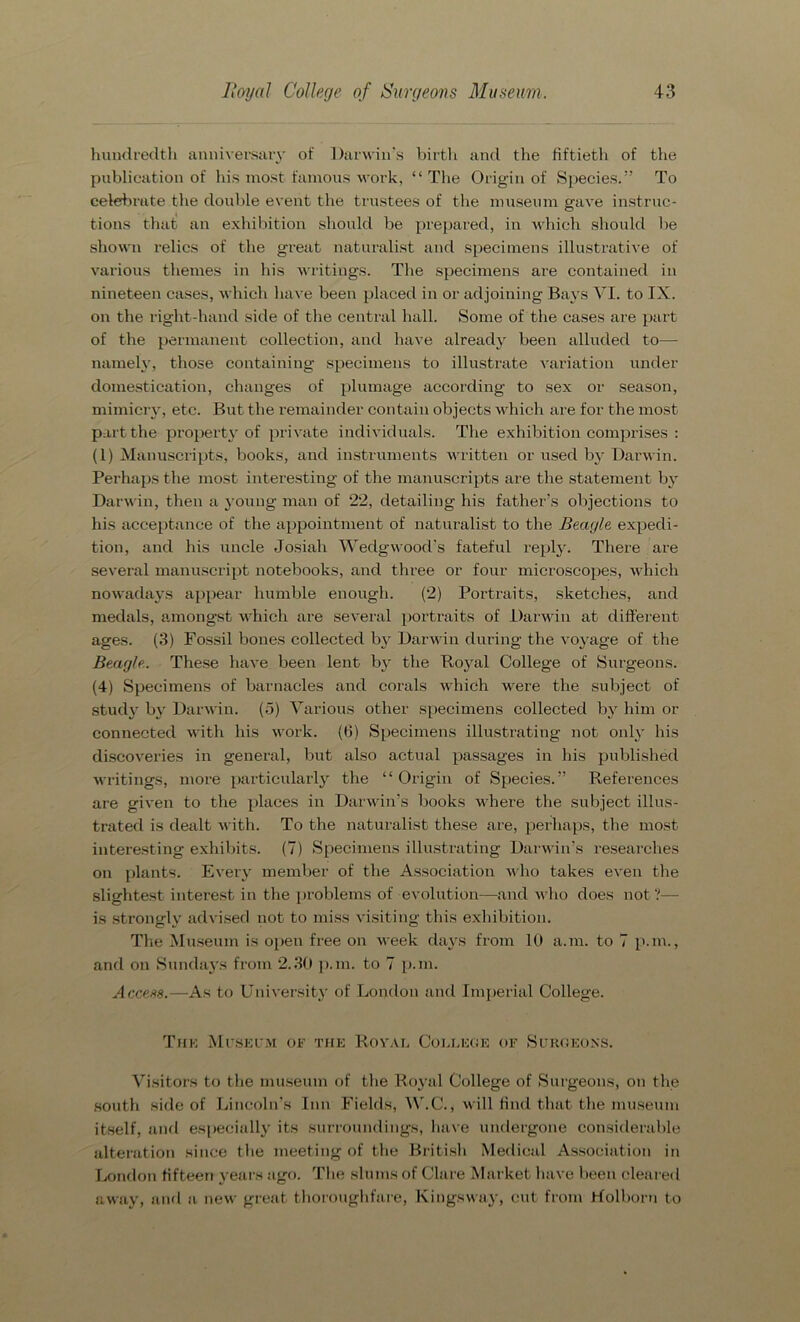 hundredth anniversary of Darwin's birth and the fiftieth of the publication of his most famous work, “The Origin of Species.” To celebrate the double event the trustees of the museum gave instruc- tions that an exhibition should be prepared, in which should be shown relics of the great naturalist and specimens illustrative of various themes in his writings. The specimens are contained in nineteen cases, which have been placed in or adjoining Bays VI. to IX. on the right-hand side of the central hall. Some of the cases are part of the permanent collection, and have already been alluded to— namely, those containing specimens to illustrate variation under domestication, changes of plumage according to sex or season, mimicry, etc. But the remainder contain objects which are for the most part the property of private individuals. The exhibition comprises : (1) Manuscripts, books, and instruments written or used by Darwin. Perhaps the most interesting of the manuscripts are the statement by Darwin, then a young man of 22, detailing his father’s objections to his acceptance of the appointment of naturalist to the Beagle expedi- tion, and his uncle Josiah Wedgwood’s fateful reply. There are several manuscript notebooks, and three or four microscopes, which nowadays appear humble enough. (2) Portraits, sketches, and medals, amongst which are several portraits of Darwin at different ages. (3) Fossil bones collected by Darwin during the voyage of the Beagle. These have been lent by tbe Royal College of Surgeons. (4) Specimens of barnacles and corals which were the subject of study by Darwin. (5) Various other specimens collected by him or connected with his work. (6) Specimens illustrating not only his discoveries in general, but also actual passages in his published writings, more particularly the “Origin of Species.” References are given to the places in Darwin’s books where the subject illus- trated is dealt with. To the naturalist these are, perhaps, the most interesting exhibits. (7) Specimens illustrating Darwin’s researches on plants. Every member of the Association who takes even the slightest interest in the problems of evolution—and who does not ?— is strongly advised not to miss visiting this exhibition. The Museum is open free on week days from 10 a.m. to 7 p.m., and on Sundays from 2.30 p.m. to 7 p.m. Access.—As to University of London and Imperial College. The Museum of the Royal College of Surgeons. Visitors to the museum of the Royal College of Surgeons, on the south side of Lincoln’s Inn Fields, W.C., will find that the museum itself, and especially its surroundings, have undergone considerable alteration since the meeting of the British Medical Association in London fifteen years ago. The slums of Clare Market have been cleared away, and a new great thoroughfare, Kingsway, cut from rfolborn to