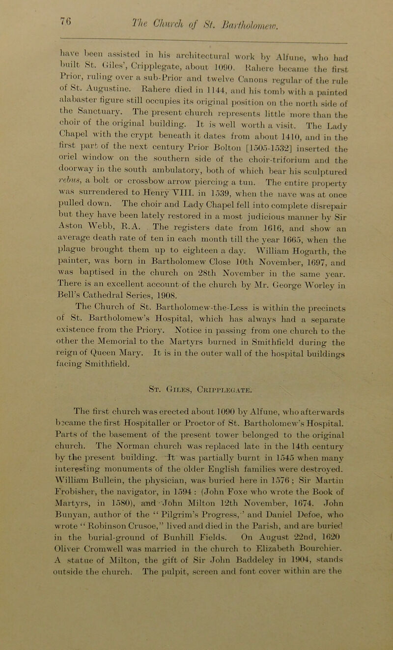 'lhe Church of St. Bartholomew. have been assisted in Ids architectural work by Alfune, who had built St. Giles’, Cripplegate, about 1090. Rahere became the first Prior, ruling over a sub-Prior and twelve Canons regular of the rule of St. Augustine. Rahere died in 1144, and his tomb with a painted alabaster figure still occupies its original position on the north side of the Sanctuary. The present church represents little more than the choir of the original building. It is well worth a visit. The Lady Chapel with the crypt beneath it dates from about 1410, and in the first part of the next century Prior Bolton [1505-1532] inserted the oiiel window on the southern side of the choir-triforium and the doorway in the south ambulatory, both of which bear his sculptured rebus, a bolt or crossbow arrow' piercing a tun. The entire property was surrendered to Henry VIII. in 1539, when the nave was at once pulled down. The choir and Lady Chapel fell into complete disrepair but they have been lately restored in a most judicious manner by Sir Aston Webb, R.A. The registers date from 1616, and show an average death rate of ten in each month till the year 1665, when the plague brought them up to eighteen a day. William Hogarth, the painter, was born in Bartholomew Close 10th November, 1697, and was baptised in the church on 28th November in the same year. There is an excellent account of the church by Mr. George Worley in Bell’s Cathedral Series, 1908. The Church of St. Bartholomew-the-Less is within the precincts of St. Bartholomew’s Hospital, which has always had a separate existence from the Priory. Notice in passing from one church to the other the Memorial to the Martyrs burned in Smithfield during the reign of Queen Mary. It is in the outer wall of the hospital buildings facing Smithfield. St. Giles, Cripplegate. The first church was erected about 1090 by Alfune, who afterwards b3came the first Hospitaller or Proctor of St. Bartholomew’s Hospital. Parts of the basement of the present tower belonged to the original church. The Norman church was replaced late in the 14th century by the present building. It was partially burnt in 1545 when many interesting monuments of the older English families were destroyed. William Bullein, the physician, was buried here in 1576 ; Sir Martin Frobisher, the navigator, in 1594 : (John Foxe who wrote the Book of Martyrs, in 1580), and John Milton 12th November, 1674. John Bunyan, author of the “ Pilgrim’s Progress,'* and Daniel Defoe, who wrote “ Robinson Crusoe,” lived and died in the Parish, and are buried in the burial-ground of Bunhill Fields. On August 22nd, 1620 Oliver Cromwell was married in the church to Elizabeth Bourchier. A statue of Milton, the gift of Sir John Baddeley in 1904, stands outside the church. The pulpit, screen and font cover within are the