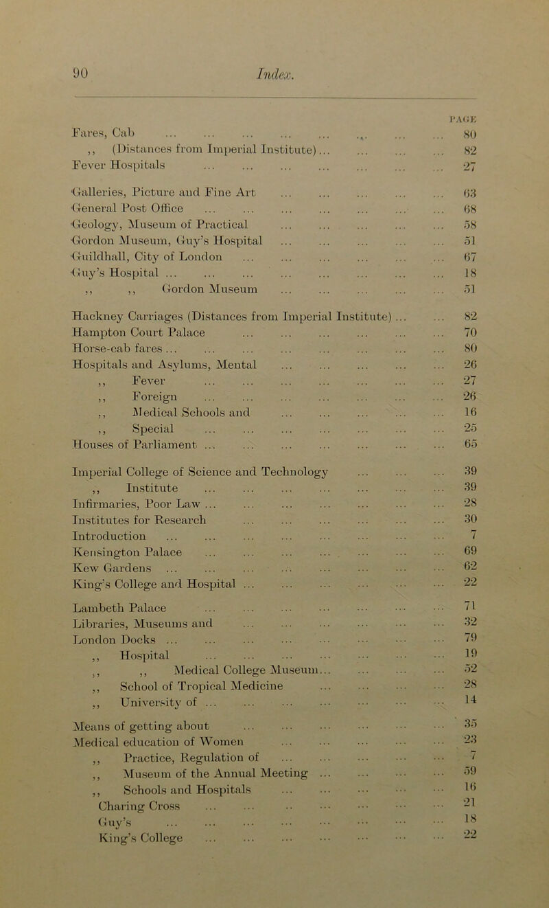 I'AUE Fares, Cab 80 ,, (Distances from Imperial Institute)... 82 Fever Hospitals ... 27 ‘Galleries, Picture and Fine Art ... 63 General Post Office 68 Geology, Museum of Practical 58 Gordon Museum, Guy’s Hospital 51 •Guildhall, City of London 67 •Guy’s Hospital ... 18 ,, ,, Gordon Museum ... 51 Hackney Carriages (Distances from Imperial Institute) ... ... 82 Hampton Court Palace ... 70 Horse-cab fares ... 80 Hospitals and Asylums, Mental ... 26 ,, Fever ... 27 ,, Foreign ... 26 ,, Medical Schools and 16 ,, Special 25 Houses of Parliament ... ... 65 Imperial College of Science and Technology ... 39 ,, Institute ... 39 Infirmaries, Poor Law ... ... 28 Institutes for Research ... 30 Introduction 7 Kensington Palace ... ... ... ... ... 69 Kew Gardens ... 62 King’s College and Hospital ... 22 Lambeth Palace ... 71 Libraries, Museums and ... 32 London Docks ... ... 79 ,, Hospital 19 ,, ,, Medical College Museum... ... 52 ,, School of Tropical Medicine 28 ,, University of ... 14 Means of getting about ... ' 35 Medical education of Women 23 ,, Practice, Regulation of 7 ,, Museum of the Annual Meeting ... ... 59 ,, Schools and Hospitals 16 Charing Cross 21 Guy’s 18 King’s College 22