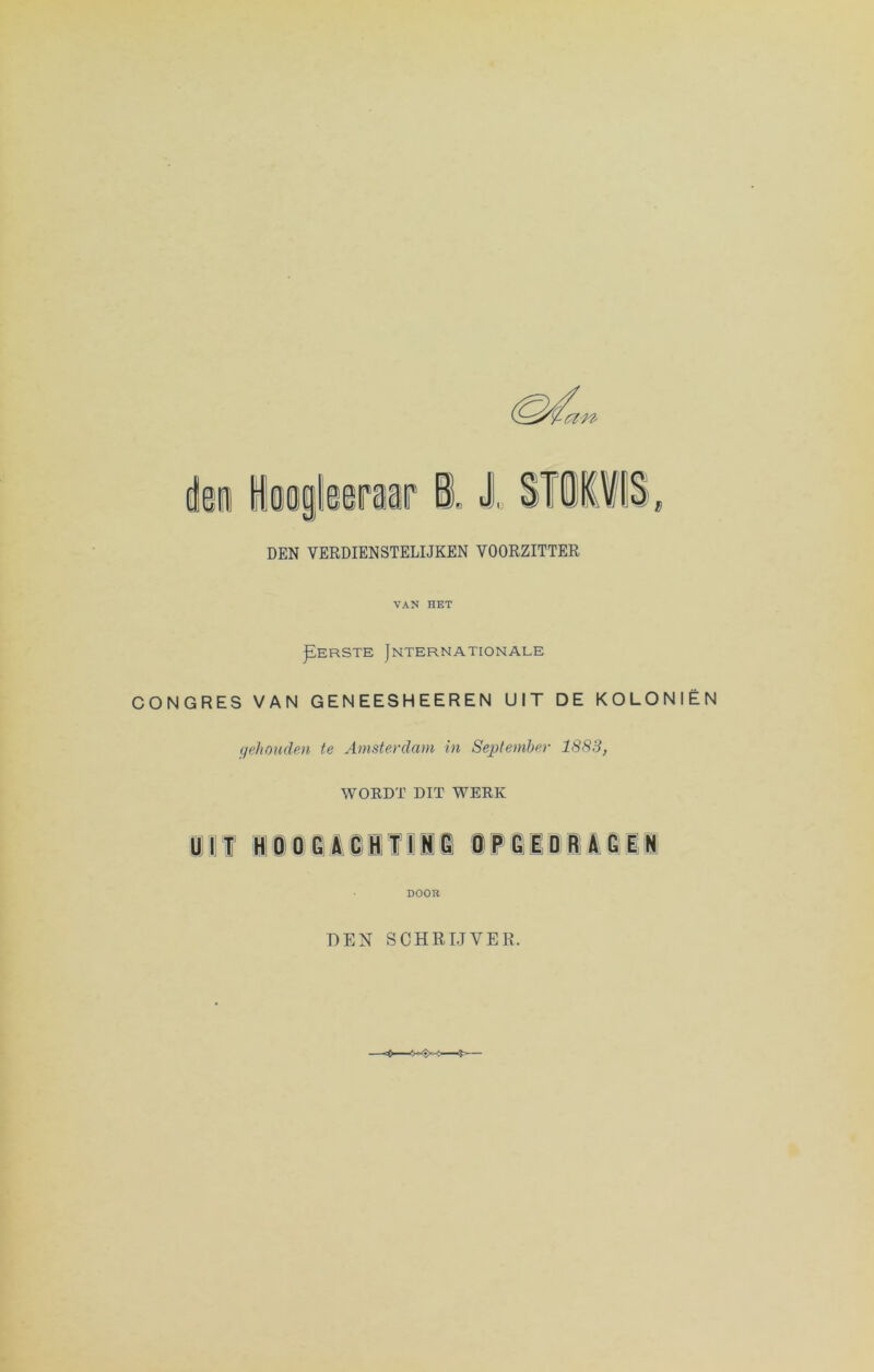 DEN VERDIENSTELIJKEN VOORZITTER VAN HET jïERSTE Jnternationale CONGRES VAN GENEESHEEREN UIT DE KOLONIËN gehouden te Amsterdam in September 1883, WORDT DIT WERK U l T HOOGACHT ING OPGEDRAGEN DOOR DEN SCHRIJVER.