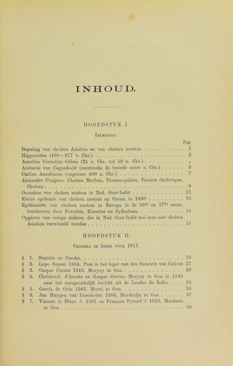 INHOUD HOOFDSTUK I. Inleiding. Pug. Bepaling van cholera Asiatica en van cholera nostras 1 Hippocrates (460—377 v. Chr.) 2 Aurelius Cornelius Celsus (25 v. Chr. tot 50 n. Chr.) * Aretaeus van Cappadocië (omstreeks de tweede eeuw n. Chr.) 3 Caelius Aurelianus (ongeveer 400 n. Chr.) 7 Alexandre Pougens. Cholera Morbus, Trousse-galant, Passion cholérique, Cholera 9 Oorzaken van cholera nostras in Ned. Oost-Indië 11 Kleine epidemie van cholera nostras op Ceram in 1860 . 13 Epidemieën van cholera nostras in Europa in de 16fle en 17^e eeuw, beschreven door Forestus, Riverius en Sydenham 14 Opgaven van eenige ziekten, die in Ned. Oost-Indië wel eens met cholera Asiatica verwisseld worden 15 HOOFDSTUK II. Cholera in Indië vóór 1817. § 1. Suyruta en Caraka 18 § 2. Lopo Soai’ez 1504. Pest in het leger van den Samorin van Calicut 27 § 3. Gaspar Correa 1543. Moryxy te Goa 29 § 4. Christoval d’Acosta en Gaspar Correa. Moryxy te Goa in 1543 naar het oorspronkelijk bericht uit de Lendas da India .... 31 § 5. Garcia de Orta 1563. Morxi te Goa 34 § 6. Jan Huygen van Kinschoten 1584. Mordexijn te Goa 47 § 7. Vincent le Blanc ± 1585 en Franpois Pyrard ± 1610. Mordesin te Goa 50