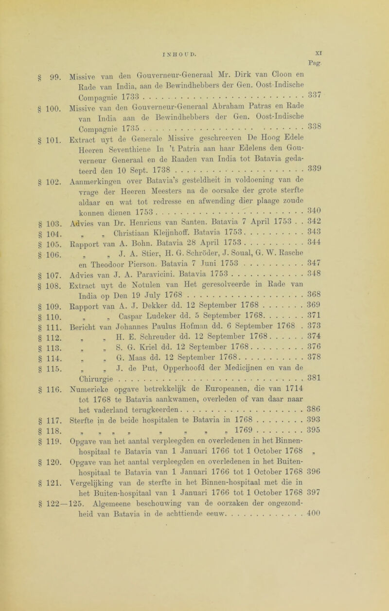 ttn cco c/» ’J/i zfsi eco -//d j//3 a» a» a» a» a» az> a» a» a» a» a/s a/: vz> cw a» a* XI 99 Missive van den Gouverneur-Generaal Mr. Dirk van Cloon en Rade van India, aan de Bewindhebbers der Gen. Oost Indische Compagnie 1733 337 100 Missive van den Gouverneur-Generaal Abraham I atias en Rade van India aan de Bewindhebbers der Gen. Oost-Indische Compagnie 1735 °°3 101. Extract uyt de Generale Missive geschreeven De Hoog Edele Heeren Seventhiene In ’t Patria aan haar Edelens den Gou- verneur Generaal en de Raaden van India tot Batavia geda- teerd den 10 Sept. 1738 839 102. Aanmerkingen over Batavia’s gesteldheit in voldoening van de vrage der Heeren Meesters na de oorsake der grote sterfte aldaar en wat tot redresse en afwending dier plaage zoude konnen dienen 1753 840 103. Advies van Dr. Henricus van Santen. Batavia 7 April 1753 . . 342 104. „ „ Christiaan Kleijnholf. Batavia 1753 343 105. Rapport van A. Bolin. Batavia 28 April 1753 344 106. „ „ J. A. Stier, H. G. Schröder, J. Soual, G. W. Rasche en Theodoor Pierson. Batavia 7 Juni 1753 347 107. Advies van J. A. Paravicini. Batavia 1/53 348 108. Extract uyt de Notulen van Het geresolveerde in Rade van India op Den 19 July 1768 368 109. Rapport van A. J. Dekker dd. 12 September 1768 369 HO. B , Caspar Ludeker dd. 5 September 1768 371 111. Bericht van Johannes Paulus Hofman dd. 6 September 1768 . 373 112. „ „ H. E. Schreuder dd. 12 September 1768 374 113. B B S. G. Kriel dd. 12 September 1768 376 114. B „ G. Maas dd. 12 September 1768 378 115. B B J. de Put, Opperhoofd der Medicijnen en van de Chirurgie 381 116. Numerieke opgave betrekkelijk de Europeanen, die van 1714 tot 1768 te Batavia aankwamen, overleden of van daar naar het vaderland terugkeerden 386 117. Sterfte in de beide hospitalen te Batavia in 1768 393 118. „ „ „ r » » 1769 395 119. Opgave van het aantal verpleegden en overledenen in het Binnen- hospitaal te Batavia van 1 Januari 1766 tot 1 October 1768 „ 120. Opgave van het aantal verpleegden en overledenen in het Buiten- hospitaal te Batavia van 1 Januari 1766 tot 1 October 1768 396 121. Vergelijking van de sterfte in het Binnen-hospitaal met die in het Buiten-hospitaal van 1 Januari 1766 tot 1 October 1768 397 122 — 125. Algemeene beschouwing van de oorzaken der ongezond- heid van Batavia in de achttiende eeuw 400