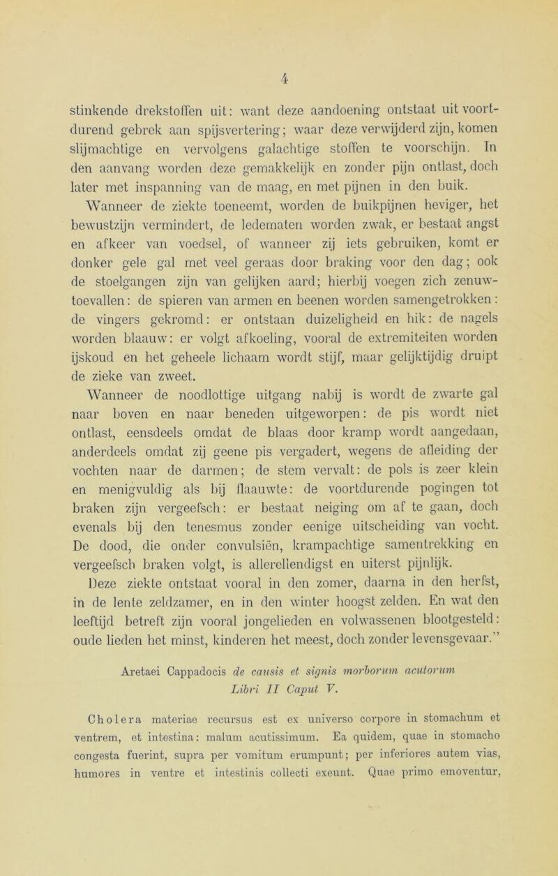 stinkende drekstoffen uit: want deze aandoening ontstaat uit voort- durend gebrek aan spijsvertering; waar deze verwijderd zijn, komen slijmachtige en vervolgens galachtige stoffen te voorschijn. In den aanvang worden deze gemakkelijk en zonder pijn ontlast, doch later met inspanning van de maag, en met pijnen in den buik. Wanneer de ziekte toeneemt, worden de buikpijnen heviger, het bewustzijn vermindert, de ledematen worden zwak, er bestaat angst en afkeer van voedsel, of wanneer zij iets gebruiken, komt er donker gele gal met veel geraas door braking voor den dag; ook de stoelgangen zijn van gelijken aard; hierbij voegen zich zenuw- toevallen : de spieren van armen en beenen worden samengetrokken : de vingers gekromd: er ontstaan duizeligheid en hik: de nagels worden blaauw: er volgt afkoeling, vooral de extremiteiten worden ijskoud en het geheele lichaam wordt stijf, maar gelijktijdig druipt de zieke van zweet. Wanneer de noodlottige uitgang nabij is wordt de zwarte gal naar boven en naar beneden uitgeworpen: de pis wordt niet ontlast, eensdeels omdat de blaas door kramp wordt aangedaan, anderdeels omdat zij geene pis vergadert, wegens de afleiding der vochten naar de darmen; de stem vervalt: de pols is zeer klein en menigvuldig als bij flaauwte: de voortdurende pogingen tot braken zijn vergeefsch: er bestaat neiging om af te gaan, doch evenals bij den tenesmus zonder eenige uitscheiding van vocht. De dood, die onder convulsiën, krampachtige samentrekking en vergeefsch braken volgt, is allerellendigst en uiterst pijnlijk. Deze ziekte ontstaat vooral in den zomer, daarna in den herfst, in de lente zeldzamer, en in den winter hoogst zelden. En wat den leeftijd betreft zijn vooral jongelieden en volwassenen blootgesteld: oude heden het minst, kinderen het meest, doch zonder levensgevaar.” Aretaei Cappadocis de causis et signis morborum acutorum Libri II Caput V. Cholera materiae recursus est ex universo corpore in stomaclium et ventrem, et intestina: malum acutissimum. Ea quidem, quae in stomacho congesta fuerint, supra per vomitmn erumpunt; per inferiores autem vias, lmmores in ventre et intestinis collecti exeunt. Quae primo emoventur,