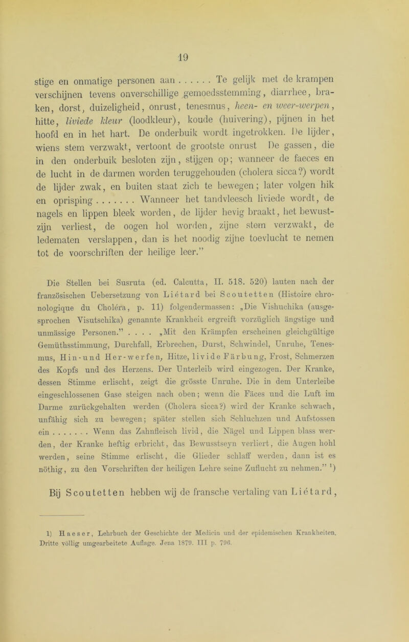 stige en onmatige personen aan Ie gelijk met de krampen verschijnen tevens onverschillige gemoedsstemming, diarrhee, bra- ken , dorst, duizeligheid, onrust, tenesmus, heen- en weer-werpen, hitte, liviede kleur (loodkleur), koude (huivering), pijnen in het hoofd en in het hart. De onderbuik wordt ingetrokken. De lijder, wiens stem verzwakt, vertoont de grootste onrust De gassen, die in den onderbuik besloten zijn, stijgen op; wanneer de faeces en de lucht in de darmen worden teruggehouden (cholera sicca?) wordt de lijder zwak, en buiten staat zich te bewegen; later volgen hik en oprisping Wanneer het tandvleesch liviede wordt, de nagels en lippen bleek worden, de lijder hevig braakt, liet bewust- zijn verliest, de oogen hol worden, zijne stem verzwakt, de ledematen verslappen, dan is het noodig zijne toevlucht te nemen tot de voorschriften der heilige leer.” Die Stellen bei Susruta (ed. Calcutta, II. 518. 520) lauten nach der französischen Uebersetzung von Liétard bei Scoutetten (Histoire chro- nologiqne du Choléra, p. 11) folgendermassen: „Die Yislmcliika (ausge- sprochen Visutschika) genannte Krankbeit ergreift vorzüglicli angstige und unmassige Personen.” .... „Mit den Krampfen erscheinen gleicligültige Gemütlisstimmung, Durchfall, Erbrecben, Durst, Schwindel, Unruhe, Tenes- mus, Hin-und Her-werfen, Hitze, livide Farbung, Frost, Scbmerzen des Kopfs und des Herzens. Der Unterleib wird eingezogen. Der Kranke, dessen Stimme erliscbt, zeigt die grösste IJnruhe. Die in dein Unterleibe eingescblossenen Gase steigen nacli oben; wenn die Fiices und die Luft im Darme zurückgebalten werden (Cholera sicca?) wird der Kranke schwach, unfahig sich zu bewegen; spiiter stellen sich Schluchzen und Aufstossen ein Wenn das Zahnfieiscli livid, die Nagel und Lippen blass wer- den, der Kranke heftig erbricht, das Bewusstseyn verliert, die Augen hohl werden, seine Stimme erlischt, die Glieder schlaff werden, dann ist es nöthig, zu den Vorschriften der heiligen Lelire seine Zuflucht zu nehmen.” ') Bij S coutetten hebben wij de fransclie vertaling van Liétard, 1) H a e s e r, Lehrbuch der Geschichte der Medicin und der epidemisclien Kranklieiten. Dritte völlig' umgearbeitete Auflage. Jena 187'J- UT p. 79C-