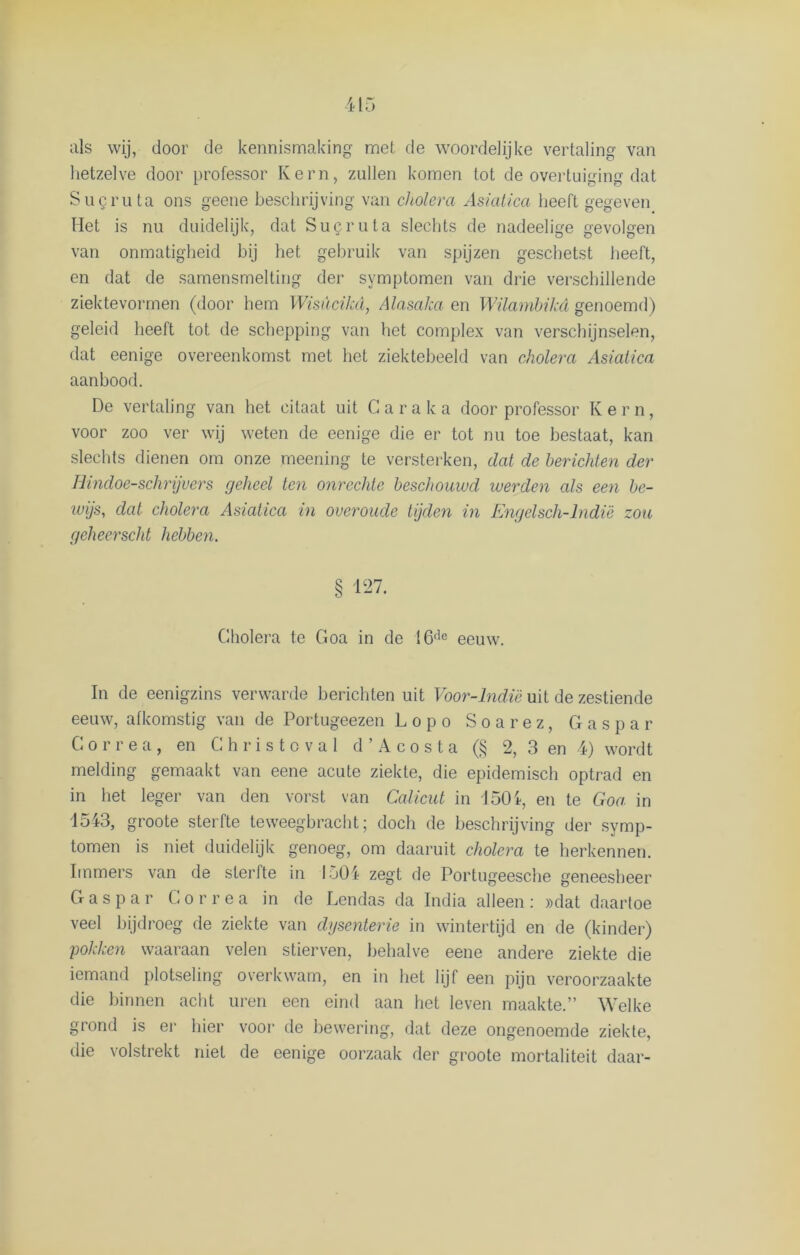 als wij, door de kennismaking mei de woordelijke vertaling van hetzelve door professor Kern, zullen komen tot de overtuiging dat Sucruta ons geene beschrijving van cholera Asiatica heeft gegeven Het is nu duidelijk, dat Sugruta slechts de nadeelige gevolgen van onmatigheid bij het gebruik van spijzen geschetst heeft, en dat de samensmelting der symptomen van drie verschillende ziektevormen (door hem Wisucikd, Alasaka en Wilarnbikd genoemd) geleid heeft tot de schepping van het complex van verschijnselen, dat eenige overeenkomst met het ziektebeeld van cholera Asiatica aanbood. De vertaling van het citaat uit C a r a k a door professor K ern, voor zoo ver wij weten de eenige die er tot nu toe bestaat, kan slechts dienen om onze meening te versterken, dat de berichten der Bindoe-schrijvers geheel ten onrechte beschouwd werden als een be- wijs, dat cholera Asiatica in overoude tijden in Engelsch-lndië zou geheerscht hebben. § 1-7. Cholera te Goa in de 16de eeuw. In de eenigzins verwarde berichten uit Voor-lndië uit de zestiende eeuw, afkomstig van de Portugeezen Lopo Soarez, Gaspar Correa, en Christoval d ’ A c o s t a (§ 2, 3 en 4) wordt melding gemaakt van eene acute ziekte, die epidemisch optrad en in het leger van den vorst van Calicut in J 504, en te Goa in 1543, groote sterfte teweegbracht; doch de beschrijving der symp- tomen is niet duidelijk genoeg, om daaruit cholera te herkennen. Immers van de sterfte in 1504 zegt de Portugeesche geneesheer Gaspar Correa in de Dendas da India alleen: »dat daartoe veel bijdroeg de ziekte van dysenterie in wintertijd en de (kinder) pokken waaraan velen stierven, behalve eene andere ziekte die iemand plotseling overkwam, en in liet lijf een pijn veroorzaakte die binnen acht uren een eind aan het leven maakte.” Welke grond is er hier voor de bewering, dat deze ongenoemde ziekte, die volstrekt niet de eenige oorzaak der groote mortaliteit daar-