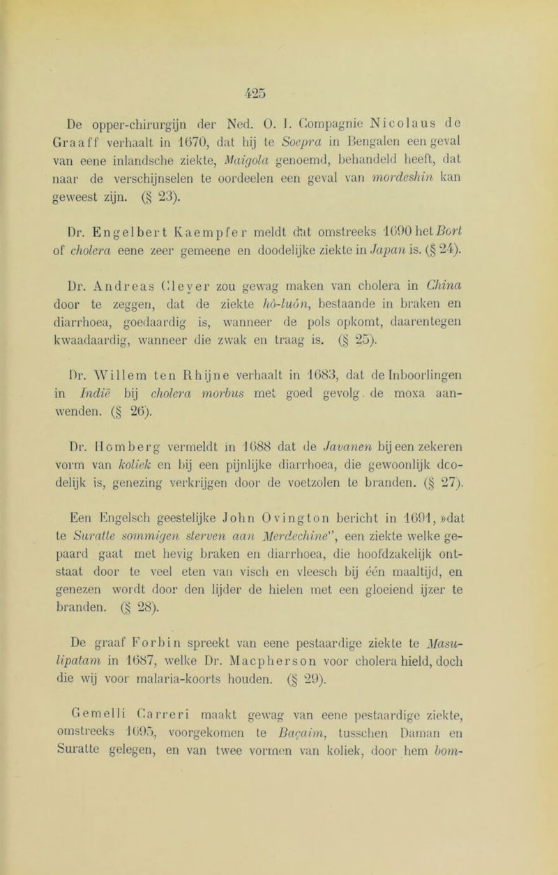 Graaff verhaalt in 1070, dat hij te Soepra in Bengalen een geval van eene inlandsche ziekte, Maigola genoemd, behandeld heeft, dat naar de verschijnselen te oordeelen een geval van mordeshin kan geweest zijn. (§ 23). Dr. Engelbert Kaempfer meldt dat omstreeks 1090hetBort of cholera eene zeer gemeene en doodelijke ziekte in Japan is. (§ 24). Dr. A n d r e a s (liever zou gewag maken van cholera in China door te zeggen, dat de ziekte hö-luón, bestaande in braken en diarrhoea, goedaardig is, wanneer de pols opkomt, daarentegen kwaadaardig, wanneer die zwak en traag is. (§ 25). Dr. Willem ten Rhijne verhaalt in 1083, dat de Inboorlingen in Indië bij cholera morbus met goed gevolg, de moxa aan- wenden. (§ 20). Dr. Homberg vermeldt in 1088 dat de Javanen bij een zekeren vorm van koliek en bij een pijnlijke diarrhoea, die gewoonlijk dco- delijk is, genezing verkrijgen door de voetzolen te branden. (§ 27). Een Engelsch geestelijke John O ving ton bericht in 1691, »dat te Suratte sommigen sterven aan Merdechine'\ een ziekte welke ge- paard gaat met hevig braken en diarrhoea, die hoofdzakelijk ont- staat door te veel eten van viscli en vleesch bij één maaltijd, en genezen wordt door den lijder de hielen met een gloeiend ijzer te branden. (§ 28). De graaf Forbin spreekt van eene pestaardige ziekte te Masu- lipatam in 1087, welke Dr. Macpherson voor cholera hield, doch die wij voor malaria-koorts houden. (§ 29). Gemelli Carreri maakt gewag van eene pestaardige ziekte, omstreeks 1095, voorgekomen te Bacaim, tusschen Daman en Suratte gelegen, en van twee vormen van koliek, door hem bom-