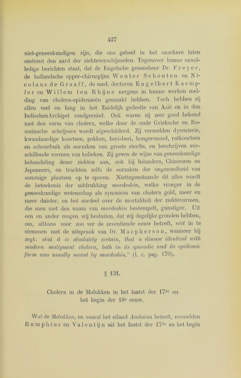 omtrent den aard der ziekteverschijnselen. Tegenover hunne onvol- ledige berichten staat, dat de Engelsche geneesheer Dr. Freyer, de hollandsche opper-chirurgijns Wouter Schouten en N i- c o 1 a u s de G r a a f f, de med. doctoren Engelbert Kaemp- fer en Willem ten R h ij n e nergens in hunne werken mel- ding van cholera-epidemieën gemaakt hebben. Toch hebben zij allen veel en lang in het Zuidelijk gedeelte van Azië en in den IndischenArchipel rondgereisd. Ook waren zij zeer goed bekend met den vorm van cholera, welke door de oude Grieksche en Ro- meinsche schrijvers wordt afgeschilderd. Zij vermelden dysenterie, kwaadaardige koortsen, pokken, beri-beri, hongersnood, rotkoortsen en scheurbuik als oorzaken van groote sterfte, en beschrijven ver- schillende vormen van kolieken. Zij geven de wijze van geneeskundige behandeling dezer ziekten aan, ook bij Inlanders, Ghineezen en Japanners, en trachten zelfs de oorzaken der ongezondheid van sommige plaatsen op te sporen. Niettegenstaande dit alles wordt de beteekenis der uitdrukking mordeshin, welke vroeger in de geneeskundige wetenschap als synoniem van cholera gold, meer en meer duister, en het oordeel over de mortaliteit der ziektevormen, die men met den naam van mordeshin bestempelt, gunstiger. Uit een en ander mogen wij besluiten, dat wij degelijke gronden hebben, om, althans voor zoo ver de zeventiende eeuw betreft, niet in te stemmen met de uitspraak van I)r. Macpherson, wanneer hij zegt: ))but it is absolutely certain, that a disease identical with modern malignant cholera, bolh in its sporadic and its epidemie form was usually meant by mordeshin. (1. c. pag. 179). § 131. Cholera in de Molukken in het laatst der 17(le en het begin der 18e eeuw. Wat de Molukken, en vooral het eiland Amboina betreft, vermelden R umphius en V a 1 e n t ij n uit het laatst der 17de en het begin