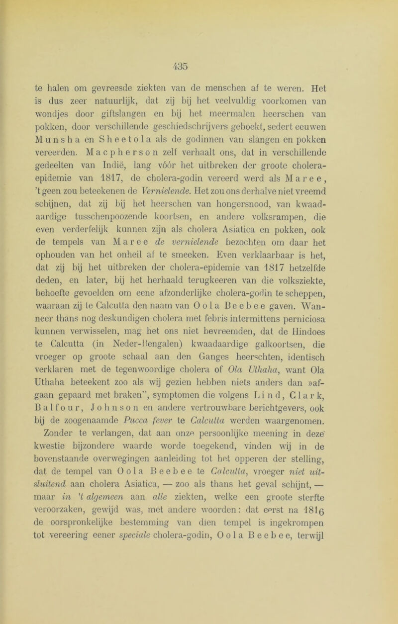 te halen om gevreesde ziekten van de menschen at te weren. Het is dus zeer natuurlijk, dat zij bij het veelvuldig voorkomen van wondjes door giftslangen en bij het meermalen heerschen van pokken, door verschillende geschiedschrijvers gehoekt, sedert eeuwen Munsha en S h e e t o 1 a als de godinnen van slangen en pokken vereerden. Macpherson zelf verhaalt ons, dat in verschillende gedeelten van Indië, lang vóór het uitbreken der groote cholera- epidemie van 1817, de cholera-godin vereerd werd als Maree, ’tgeen zou beteekenen de Vernielende. Het zou ons derhalve niet vreemd schijnen, dat zij hij het heerschen van hongersnood, van kwaad- aardige tusschenpoozende koortsen, en andere volksrampen, die even verderfelijk kunnen zijn als cholera Asiatica en pokken, ook de tempels van M aree de vernielende bezochten om daar het ophouden van het onheil af te smeeken. Even verklaarbaar is het, dat zij bij het uitbreken der cholera-epidemie van 1817 hetzelfde deden, en later, bij het herhaald terugkeeren van die volksziekte, behoefte gevoelden om eene afzonderlijke cholera-godin te scheppen, waaraan zij te Galcutta den naam van Oola Beebee gaven. Wan- neer thans nog deskundigen cholera met febris intermittens perniciosa kunnen verwisselen, mag het ons niet bevreemden, dat de Hindoes te Galcutta (in Neder-bengalen) kwaadaardige galkoortsen, die vroeger op groote schaal aan den Ganges heer^chten, identisch verklaren met de tegenwoordige cholera of Ola Uthaha, want Ola Uthaha beteekent zoo als wij gezien hebben niets anders dan «af- gaan gepaard met braken”, symptomen die volgens Eind, C 1 a r k, B a 1 f o u r, Johnson en andere vertrouwbare berichtgevers, ook bij de zoogenaamde Pucca fever te Calcutta werden waargenomen. Zonder te verlangen, dat aan onzn persoonlijke meening in deze' kwestie bijzondere waarde worde toegekend, vinden wij in de bovenstaande overwegingen aanleiding tot het opperen der stelling, dat de tempel van Oola Beebee te Calcutta, vroeger niet uit- sluitend aan cholera Asiatica, — zoo als thans het geval schijnt, — maar in H algemeen aan alle ziekten, welke een groote sterfte veroorzaken, gewijd was, met andere woorden: dat enrst na 181 q de oorspronkelijke bestemming van dien tempel is ingekrompen tot vereering eener speciale cholera-godin, Oola Beebee, terwijl