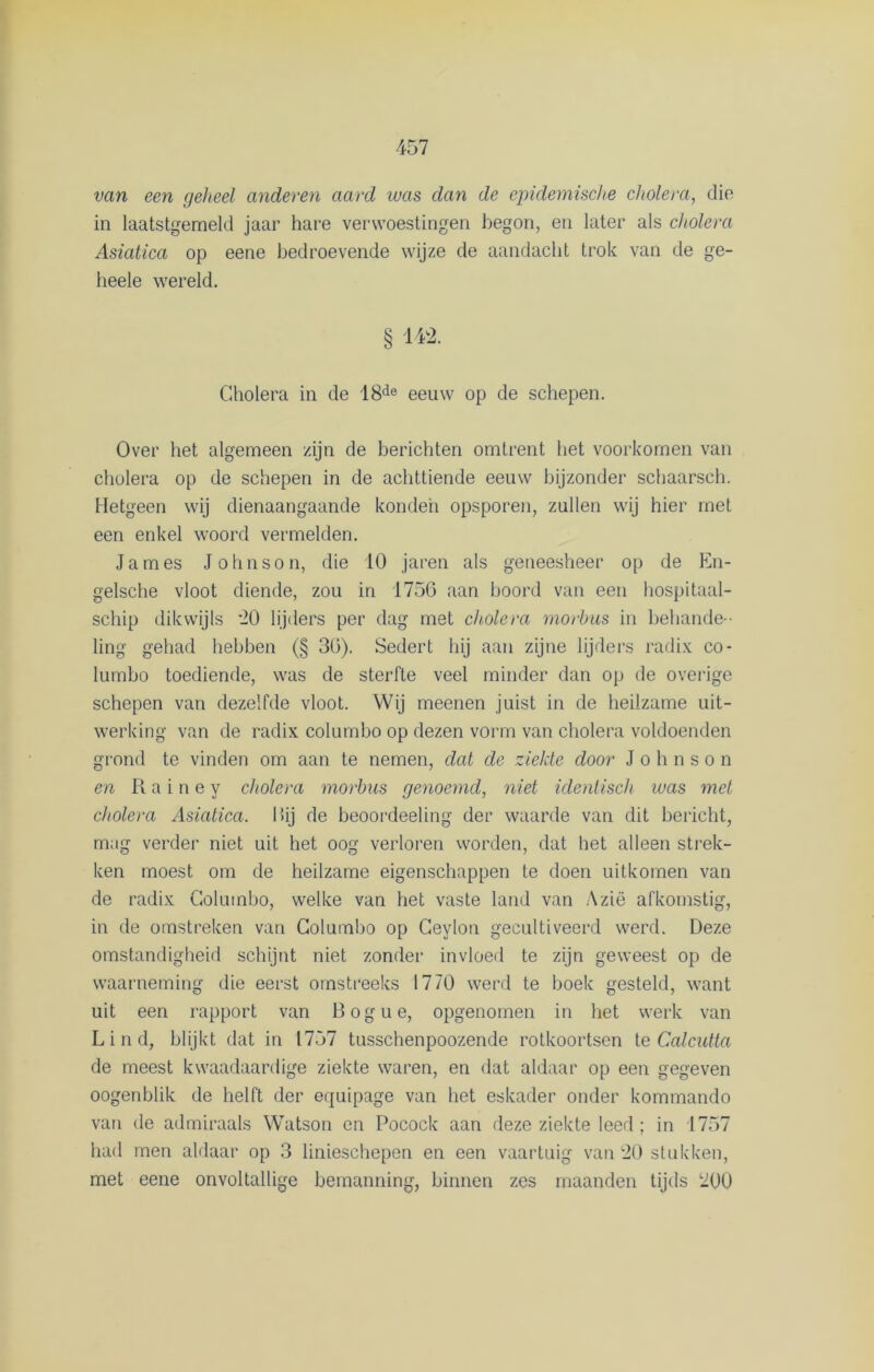 van een geheel anderen aard was dan de epidemische cholera, die in laatstgemeld jaar hare verwoestingen begon, en later als cholera Asiatica op eene bedroevende wijze de aandacht trok van de ge- heele wereld. § 142. Cholera in de 18de eeuw op de schepen. Over het algemeen zijn de berichten omtrent het voorkomen van cholera op de schepen in de achttiende eeuw bijzonder schaarsch. Hetgeen wij dienaangaande konden opsporen, zullen wij hier met een enkel woord vermelden. James Johnson, die 10 jaren als geneesheer op de En- gelsche vloot diende, zou in 1750 aan boord van een hospitaal- schip dikwijls '20 lijders per dag met cholera morbus in behande - ling gehad hebben (§ 30). Sedert hij aan zijne lijders radix co- lumbo toediende, was de sterfte veel minder dan op de overige schepen van dezelfde vloot. Wij meenen juist in de heilzame uit- werking van de radix columbo op dezen vorm van cholera voldoenden grond te vinden om aan te nemen, dat de ziekte door Johnson en R a i n e y cholera morbus genoemd, niet identisch was met cholera Asiatica. Hij de beoordeeling der waarde van dit bericht, mag verder niet uit het oog verloren worden, dat het alleen strek- ken moest om de heilzame eigenschappen te doen uitkomen van de radix Columbo, welke van het vaste land van Azië afkomstig, in de omstreken van Columbo op Ceylon gecultiveerd werd. Deze omstandigheid schijnt niet zonder invloed te zijn geweest op de waarneming die eerst omstreeks 1770 werd te boek gesteld, want uit een rapport van Bogue, opgenomen in het werk van L i n d, blijkt dat in 1757 tusschenpoozende rotkoortsen te Calcutta de meest kwaadaardige ziekte waren, en dat aldaar op een gegeven oogenblik de helft der equipage van het eskader onder kommando van de admiraals Watson en Pocock aan deze ziekte leed; in 1757 had men aldaar op 3 linieschepen en een vaartuig van 20 stukken, met eene onvoltallige bemanning, binnen zes maanden tijds 200