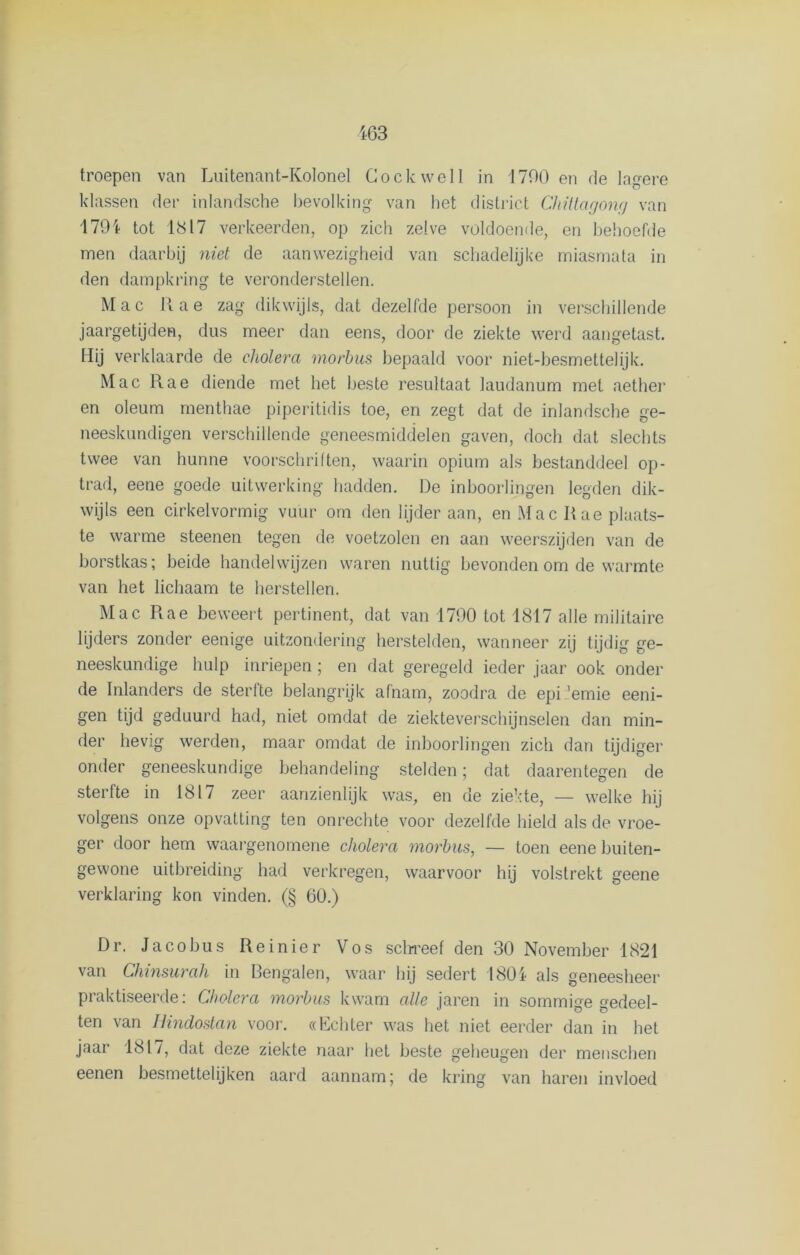 troepen van Luitenant-Kolonel Cockwelt in 1700 en de lagere klassen der inlandsche bevolking van het district Chittagong van 179i tot 1817 verkeerden, op zich zelve voldoende, en behoefde men daarbij niet de aanwezigheid van schadelijke miasmata in den dampkring te veronderstellen. M a c R a e zag dikwijls, dat dezelfde persoon in verschillende jaargetijden, dus meer dan eens, door de ziekte werd aangetast. Hij verklaarde de cholera morbus bepaald voor niet-besmettelijk. Mac Rae diende met het beste resultaat laudanum met aether en oleum menthae piperitidis toe, en zegt dat de inlandsche ge- neeskundigen verschillende geneesmiddelen gaven, doch dat slechts twee van hunne voorschriften, waarin opium als bestanddeel op- trad, eene goede uitwerking hadden. De inboorlingen legden dik- wijls een cirkelvormig vuur om den lijder aan, en Mac Rae plaats- te warme steenen tegen de voetzolen en aan weerszijden van de borstkas; beide handelwijzen waren nuttig bevonden om de warmte van het lichaam te herstellen. Mac Rae beweert pertinent, dat van 1790 tot 1817 alle militaire lijders zonder eenige uitzondering herstelden, wanneer zij tijdig ge- neeskundige hulp inriepen; en dat geregeld ieder jaar ook onder de Inlanders de sterfte belangrijk afnam, zoodra de epi 'emie eeni- gen tijd geduurd had, niet omdat de ziekteverschijnselen dan min- der hevig werden, maar omdat de inboorlingen zich dan tijdiger onder geneeskundige behandeling stelden; dat daarentegen de sterfte in 1817 zeer aanzienlijk was, en de ziekte, — welke hij volgens onze opvatting ten onrechte voor dezelfde hield als de vroe- ger door hem waargenomene cholera morbus, — toen eene buiten- gewone uitbreiding had verkregen, waarvoor hij volstrekt geene verklaring kon vinden. (§ 60.) Dr. Jacobus Reinier Vos schreef den 30 November 1821 i ^ Lenöalen, waar hij sedert 1804 als geneesheer praktiseerde: Cholera morbus kwam alle iaren in sommige edeel- ten van Hindostan voor. «Echter was het niet eerder dan in het jaar 1817, dat deze ziekte naar het beste geheugen der menschen eenen besmettelijken aard aannam; de kring van haren invloed