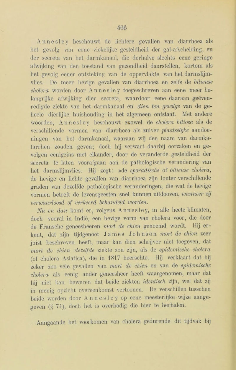 Annesley beschouwt de lichtere gevallen van diarrhoea als het gevolg van eene ziekelijke gesteldheid der gal-afscheiding, en der secreta van het darmkanaal, die derhalve slechts eene geringe afwijking van den toestand van gezondheid daarstellen, kortom als liet gevolg eener ontsteking van de oppervlakte van het darmslijm- vlies. De meer hevige gevallen van diarrhoea en zelfs de büieuse cholera worden door A n n e s 1 e y toegeschreven aan eene meer be- langrijke afwijking dier secreta, waardoor eene daaraan geëven- redigde ziekte van het darmkanaal en dien ten gevolge van de ge- heele dierlijke huishouding in het algemeen ontstaat. Met andere woorden, Annesley beschouwt zsowel de cholera biliosa als de verschillende vormen van diarrhoea als zuiver plaatselijke aandoe- ningen van het darmkanaal, waaraan wij den naam van darmka- tarrhen zouden geven; doch hij verwart daarbij oorzaken en ge- volgen eenigzins met elkander, door de veranderde gesteldheid der secreta te laten voorafgaan aan de pathologische verandering van het darmslijmvlies. Hij zegt: »de sporadische of büieuse cholera, de hevige en lichte gevallen van diarrhoea zijn louter verschillende graden van dezelfde pathologische veranderingen, die wat de hevige vormen betreft de levensgeesten snel kunnen uitdooven, wanneer zij verwaarloosd of verkeerd behandeld worden. Nu en dan komt er, volgens Annesley, in alle heete klimaten, doch vooral in Indië, een hevige vorm van cholera voor, die door de Fransche geneesheeren mort de chien genoemd wordt. Hij er- kent, dat zijn tijdgenoot James Johnson mort de chien zeer juist beschreven heeft, maar kan dien schrijver niet toegeven, dat mort de chien dezelfde ziekte zou zijn, als de epidemische cholera (of cholera Asiatica), die in 1817 heerschte. Hij verklaart dat hij zeker zoo vele gevallen van mort de chien en van de epidemische cholera als eenig ander geneesheer heeft waargenomen, maar dat hij niet kan beweren dat beide ziekten identisch zijn, wel dat zij in menig opzicht overeenkomst vertoonen. De verschillen tusschen beide worden door Annesley op eene meesterlijke wijze aange- geven (§ 74j, doch het is overbodig die hier te herhalen. Aangaande het voorkomen van cholera gedurende dit tijdvak bij