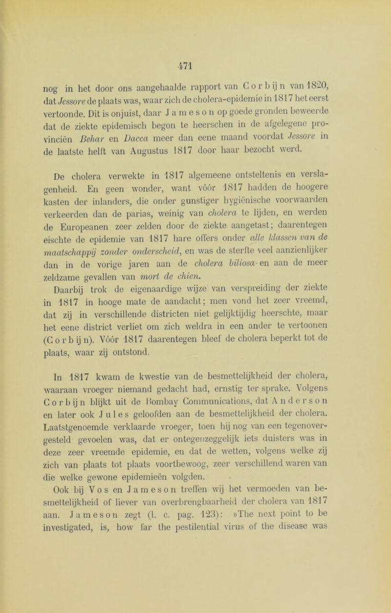 nog in het door ons aangehaalde rapport van Corbijn van IS-0, dat Jessore de plaats was, waar zich de cholera-epidemiein IS 17 het eerst vertoonde. Dit is onjuist, daar J a m e s o n op goede gronden bew eei de dat de ziekte epidemisch begon te heerschen in de afgelegene pio- vinciën Behar en Dacca meer dan eene maand voordat Jessore in de laatste helft van Augustus 1817 door haar bezocht werd. De cholera verwekte in 1817 algemeene ontsteltenis en versla- genheid. En £>een wonder, want vóór 1817 hadden de hoogere kasten der inlanders, die onder gunstiger hygiënische voorwaarden verkeerden dan de parias, weinig van cholera te lijden, en werden de Europeanen zeer zelden door de ziekte aangetast; daarentegen eischte de epidemie van 1817 hare olfers onder alle klassen van de maatschappij zonder onderscheid, en was de sterfte veel aanzienlijker dan in de vorige jaren aan de cholera biliosa en aan de meer zeldzame gevallen van mort de ehien. Daarbij trok de eigenaardige wijze van verspreiding der ziekte in 1817 in hooge mate de aandacht; men vond het zeer vreemd, dat zij in verschillende districten niet gelijktijdig heerschte, maar het eene district verliet om zich weldra in een ander te vertoonen (G o r b ij n). Vóór 1817 daarentegen bleef de cholera beperkt tot de plaats, waar zij ontstond. In 1817 kwam de kwestie van de besmettelijkheid der cholera, waaraan vroeger niemand gedacht had, ernstig ter sprake. Volgens C o r b ij n blijkt uit de Hombay Communications, dat A n d e r s o n en later ook Jules geloofden aan de besmettelijkheid der cholera. Laatstgenoemde verklaarde vroeger, toen hij nog van een tegenover- gesteld gevoelen was, dat er ontegen zeggelijk iets duisters was in deze zeer vreemde epidemie, en dat de wetten, volgens welke zij zich van plaats tot plaats voortbewoog, zeer verschillend waren van die welke gewone epidemieën volgden. Ook bij Vos en Jameson treffen wij het vermoeden van be- smettelijkheid of liever van overbrengbaarheid der cholera van 1817 aan. Jameson zegt (1. c. pag. 123): »The next point to be investigated, is, how far the pestilential virus of the disease was