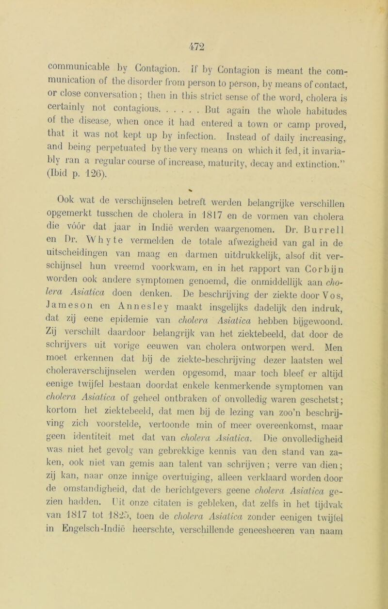 communicable by Gontagion. If by Gontagion is meant the com- munication of the disorder frorn person to person, by means of contact, or close conversation; then in this strict sense of the word, cholera is certainly not contagious Dut again the whole habitudes of the disease, when once it had entered a town or camp proved, that it was not kept np by infection. Instead of daily increasing, and being perpetuated by the very means on which it fed, it invaria- bly ran a regular course of increase, maturity, decay and extinction.” (Ibid p. 126). Ook wat de verschijnselen betreft werden belangrijke verschillen opgemei kt tussclien de cholera in 1817 en de vormen van cholera die vóór dat jaar in Indië werden waargenomen. Dr. Burrell en Dr. Whyte vermelden de totale afwezigheid van gal in de uitscheidingen van maag en darmen uitdrukkelijk, alsof dit ver- schijnsel hun vreemd voorkwam, en in het rapport van Corbijn worden ook andere symptomen genoemd, die onmiddellijk aan cho- lera Asiatica doen denken. De beschrijving der ziekte door Vos, Jam es on en Annesley maakt insgelijks dadelijk den indruk, dat zij eene epidemie van cholera Asiatica hebben bijgewoond. Zij verschilt daardoor belangrijk van het ziektebeeld, dat door de schrijvers uit vorige eeuwen van cholera ontworpen werd. Men moet erkennen dat bij de ziekte-beschrijving dezer laatsten wel choleraverschijnselen werden opgesomd, maar toch bleef er altijd eenige twijfel bestaan doordat enkele kenmerkende symptomen van cholera Asiatica of geheel ontbraken of onvolledig waren geschetst; kortom het ziektebeeld, dat men bij de lezing van zoo’n beschrij- ving zich voorstelde, vertoonde min of meer overeenkomst, maar geen identiteit met dat van cholera Asiatica. Die onvolledigheid was niet het gevolg van gebrekkige kennis van den stand van za- ken, ook niet van gemis aan talent van schrijven; verre van dien; zij kan, naar onze innige overtuiging, alleen verklaard worden door de omstandigheid, dat de berichtgevers geene cholera Asiatica se- zien hadden. Uit onze citaten is gebleken, dat zelfs in het tijdvak van 1817 tot 182<>, toen de cholera Asiatica zonder eenigen twijfel in Ëngelsch -Indië heerschte, verschillende geneesheeren van naam