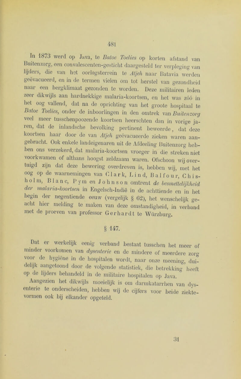 ^ In 1873 werd op Java, te Batoe Toelies op korten afstand van Buitenzorg, een convalescenten-gesticht daargesteld ter verpleging van lijders, die van het oorlogsterren te Atjeh naar Batavia derden geëvacueerd, en in de termen vielen om tot herstel van gezondheid naar een bergklimaat gezonden te worden. Deze militairen leden zeer dikwijls aan hardnekkige malaria-koortsen, en het was zóó in het oog vallend, dat na de oprichting van het groote hospitaal te Batoe Toelies, onder de inboorlingen in den omtrek van Buitenzorg veel meer tusschenpoozende koortsen heerschten dan in vorige ja- ren, dat de inlandsche bevolking pertinent beweerde, dat° deze koortsen haar door de van Atjeh geëvacueerde zieken waren aan- gebracht. Ook enkele landeigenaren uit de Afdeeling Buitenzorg heb- ben ons verzekerd, dat malaria-koortsen vroeger in die streken niet voorkwamen of althans hoogst zeldzaam waren. Ofschoon wij over- tuigd zijn dat deze bewering overdreven is, hebben wij, met het oog op de waarnemingen van 01 a r k, L i n d, B a 1 f o u r, C h i s- h o 1 m, B 1 a n c, P y m en Jolinso n omtrent de besmettelijkheid der malaria-koortsen in Engelsch-Indië in de achttiende en in het begin der negentiende eeuw (vergelijk § 62), het wenschelijk ge- acht hier melding te maken van deze omstandigheid, in verband met de proeven van professor Gerhardt te Würzburg. § 147. Dat er werkelijk eenig verband bestaat tusschen het meer of minder voorkomen van dysenterie en de mindere of meerdere zor voor de hygiëne in de hospitalen wordt, naar onze meening, dui- delijk aangetoond door de volgende statistiek, die betrekking ’ heeft op de lijders behandeld in de militaire hospitalen op Java. ° Aangezien het dikwijls moeielijk is om darmkatarrhen van dys- enterie te onderscheiden, hebben wij de cijfers voor beide ziekte- vormen ook bij elkander opgeteld. 31