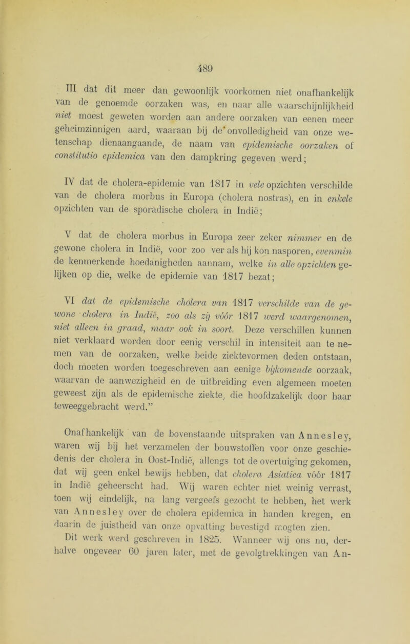 III dat dit meer dan gewoonlijk voorkomen niet onafhankelijk van de genoemde oorzaken was, en naai' alle waarschijnlijkheid niet moest geweten worden aan andere oorzaken van eenen meer geheimzinnigen aard, waaraan bij de onvolledigheid van onze we- tenschap dienaangaande, de naam van epidemische oorzaken of constitutio epidemica van den dampkring gegeven werd; IV dat de cholera-epidemie van 1817 in vele opzichten verschilde van de cholera morbus in Europa (cholera nostras), en in enkele opzichten van de sporadische cholera in Indië; \ dat de cholera morbus in Europa zeer zeker nimmer en de gewone cholera in Indië, voor zoo ver als hij kon nasporen, evenmin de kenmerkende hoedanigheden aannam, welke in alle opzichten ge- lijken op die, welke de epidemie van 1817 bezat; VI dat de epidemische cholera van 1817 verschilde van de ge- wone cholera in Indië, zoo als zij vóór 1817 werd waargenomen, niet alleen in graad, maar ook in soort. Deze verschillen kunnen niet verklaard worden door eenig verschil in intensiteit aan te ne- men van de oorzaken, welke beide ziektevormen deden ontstaan, doch moeten worden toegeschreven aan eenige bijkomende oorzaak, waarvan de aanwezigheid en de uitbreiding even algemeen moeten geweest zijn als de epidemische ziekte, die hoofdzakelijk door haar teweeggebracht werd.” Onafhankelijk van de bovenstaande uitspraken vanAnnesley, waren wij bij het verzamelen der bouwstolïën voor onze geschie- denis der cholera in Oost-Indië, allengs tot de overtuiging gekomen, dat wij geen enkel bewijs hebben, dat cholera Asiatica vóór 1817 in Indië geheerscht had. Wij waren echter niet weinig verrast, toen wij eindelijk, na lang vergeefs gezocht te hebben, het werk van Annesley over de cholera epidemica in handen kregen, en daarin de juistheid van onze opvatting bevestigd mogten zien. Dit werk werd geschreven in 1825. Wanneer wij ons nu, der- halve ongeveer 00 jaren later, met de gevolgtrekkingen van An-