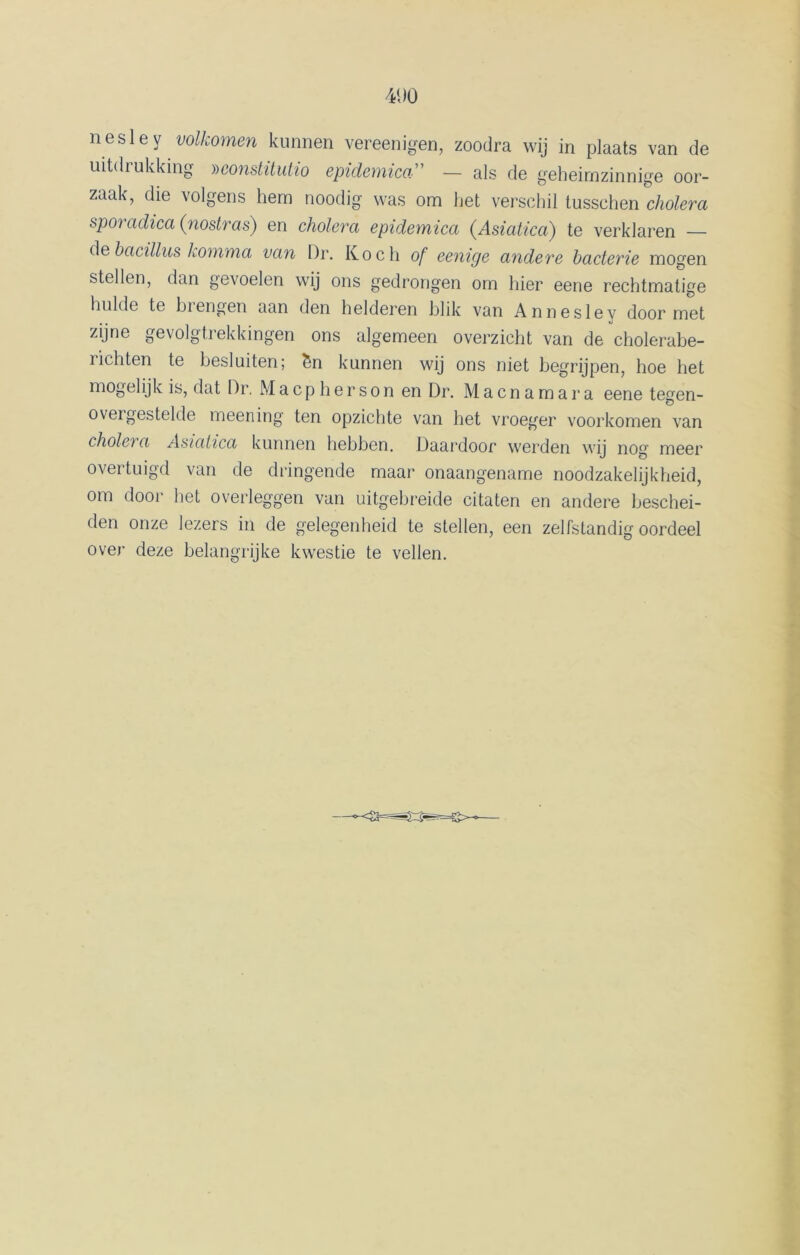 41)0 nesley volkomen kunnen vereen igen, zoodra wij in plaats van de uitdrukking Dconstüutio epidernica” — als de geheimzinnige oor- zaak, die volgens hem noodig was om het verschil tussehen cholera sporadica (nostras) en cholera epidernica (Asiatica) te verklaren — de bacillus Komma van Dr. Koch of eenxge andere bacterie mogen stellen, dan gevoelen wij ons gedrongen om hier eene rechtmatige hulde te biengen aan den helderen blik van Annesley door met zijne gevolgtrekkingen ons algemeen overzicht van de cholerabe- ïichten te besluiten; Sn kunnen wij ons niet begrijpen, hoe het mogelijk is, dat Dr. Macpherson en Dr. Macnamara eene tegen- ovei gestelde meening ten opzichte van het vroeger voorkomen van cholc) a Asiatica kunnen hebben. Daardoor werden wij nog meer overtuigd van de dringende maai* onaangename noodzakelijkheid, om door liet overleggen van uitgebreide citaten en andere beschei- den onze lezers in de gelegenheid te stellen, een zelfstandig oordeel over deze belangrijke kwestie te vellen.