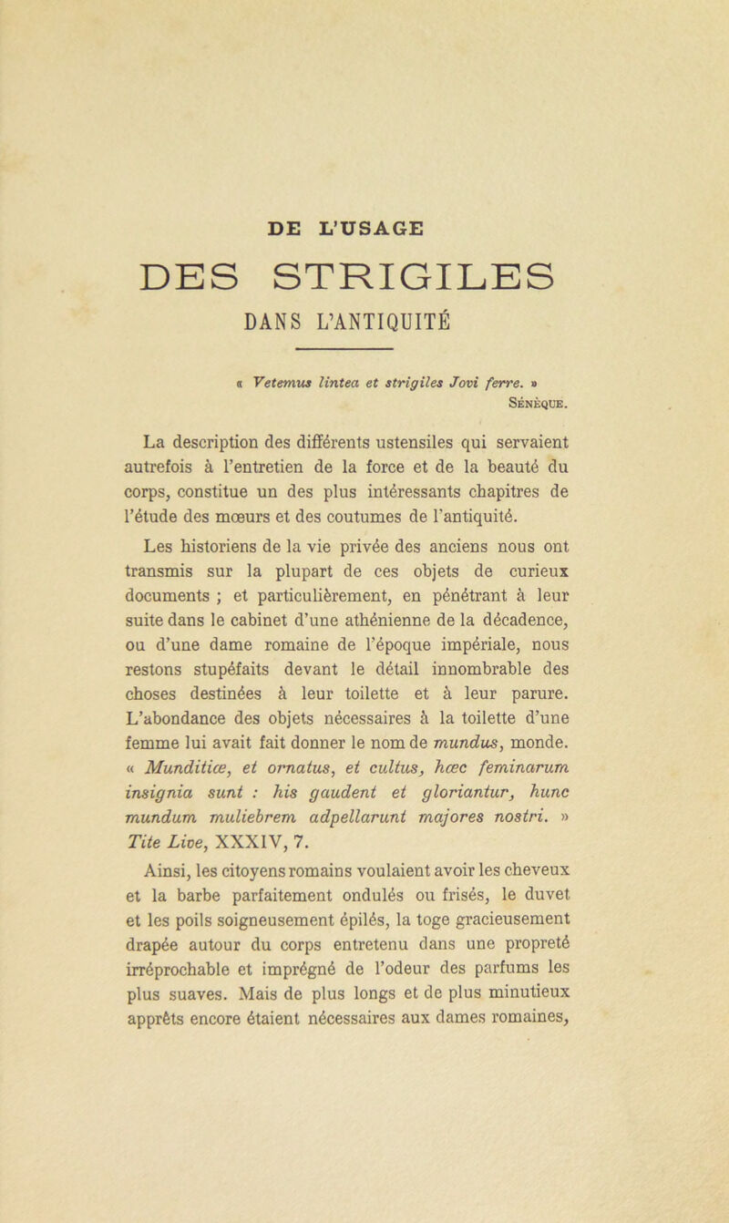 DES STRIGILES DANS L’ANTIQUITÉ a Vetemus lintea et strigiles Jovi ferre. » SÉNÈQUE. La description des différents ustensiles qui servaient autrefois à l’entretien de la force et de la beauté du corps, constitue un des plus intéressants chapitres de l’étude des moeurs et des coutumes de l'antiquité. Les historiens de la vie privée des anciens nous ont transmis sur la plupart de ces objets de curieux documents ; et particulièrement, en pénétrant à leur suite dans le cabinet d’une athénienne de la décadence, ou d’une dame romaine de l’époque impériale, nous restons stupéfaits devant le détail innombrable des choses destinées à leur toilette et à leur parure. L’abondance des objets nécessaires à la toilette d’une femme lui avait fait donner le nom de mundus, monde. « Munditice, et ornatus, et cultus, hœc feminarum insignia sunt : his gaudent et gloriantur, hune mundum muliebrem adpellarunt majores nostri. » Tite Lite, XXXIV, 7. Ainsi, les citoyens romains voulaient avoir les cheveux et la barbe parfaitement ondulés ou frisés, le duvet et les poils soigneusement épilés, la toge gracieusement drapée autour du corps entretenu dans une propreté irréprochable et imprégné de l’odeur des parfums les plus suaves. Mais de plus longs et de plus minutieux apprêts encore étaient nécessaires aux dames romaines,