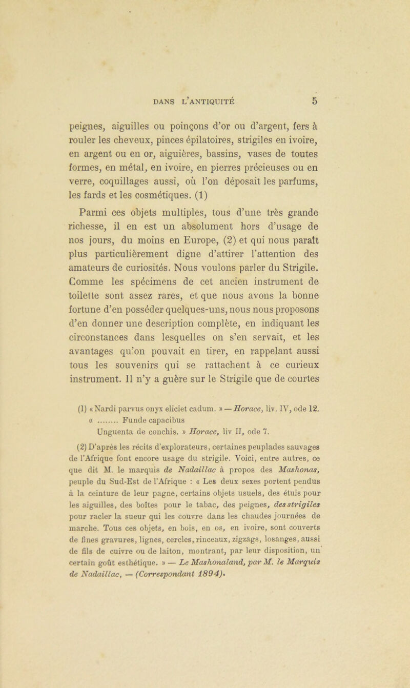 peignes, aiguilles ou poinçons d’or ou d’argent, fers à rouler les cheveux, pinces épilatoires, slrigiles en ivoire, en argent ou en or, aiguières, bassins, vases de toutes formes, en métal, en ivoire, en pierres précieuses ou en verre, coquillages aussi, où l’on déposait les parfums, les fards et les cosmétiques. (1) Parmi ces objets multiples, tous d’une très grande richesse, il en est un absolument hors d’usage de nos jours, du moins en Europe, (2) et qui nous paraît plus particulièrement digne d’attirer l’attention des amateurs de curiosités. Nous voulons parler du Strigile. Comme les spécimens de cet ancien instrument de toilette sont assez rares, et que nous avons la bonne fortune d’en posséder quelques-uns, nous nous proposons d’en donner une description complète, en indiquant les circonstances dans lesquelles on s’en servait, et les avantages qu’on pouvait en tirer, en rappelant aussi tous les souvenirs qui se rattachent à ce curieux instrument. Il n’y a guère sur le Strigile que de courtes (1) « Nardi parvus onyx eliciet cadum. » —Horace, liv. IV, ode 12. « Funde capacibus Unguenta de conclus. » Horace, liv II, ode 7. (2) D’après les récits d'explorateurs, certaines peuplades sauvages de l’Afrique font encore usage du strigile. Voici, entre autres, ce que dit M. le marquis de Nadaillac à propos des Mashonas, peuple du Sud-Est de l’Afrique : « Les deux sexes portent pendus à la ceinture de leur pagne, certains objets usuels, des étuis pour les aiguilles, des boîtes pour le tabac, des peignes, desstrigiles pour racler la sueur qui les couvre dans les chaudes journées de marche. Tous ces objets, en bois, en os, en ivoire, sont couverts de fines gravures, lignes, cercles, rinceaux, zigzags, losanges, aussi de fils de cuivre ou de laiton, montrant, par leur disposition, un certain goût esthétique. » — Le Mashonaland, par M. le Marquis de Nadaillac, — (Correspondant 1894)-
