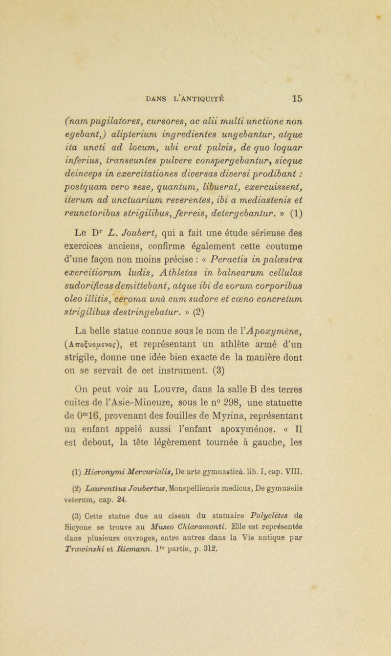(nam pugilatores, cursores, ac alii multi unctione non egebant,) alipterium ingredientes ungebantur, atque ita uncti ad locum, ubi erat pulcis, de quo loquar inferius, iranseuntes pulvere conspergebantur, sicque deinceps in exercitationes dioersas dioersi prodibant : postquam vero sese, quantum, libuerat, exercuissent, iterum ad unctuarium recerentes, ibi a mediastenis et reunctoribus strigilibus, ferreis, detergebantur. » (1) Le D1 2 3' L. Joubert, qui a fait une étude sérieuse des exercices anciens, confirme également cette coutume d’une façon non moins précise : « Peractis in palœstra exercitiorum ludis, Athletas in balnearum cellulas sudorificas demittebant, atque ibi de eorum corporibus oleo illitis, ceroma unà cum sudore et cœno concretum strigilibus destringebatur. » (2) La belle statue connue sous le nom de l’Apoxymène, (AiroÇvopevof'), et représentant un athlète armé d’un strigile, donne une idée bien exacte de la manière dont on se servait de cet instrument. (3) On peut voir au Louvre, dans la salle B des terres cuites de l’Asie-Mineure, sous le n° 298, une statuette de CFlô, provenant des fouilles de Myrina, représentant un enfant appelé aussi l’enfant apoxyménos. « Il est debout, la tête légèrement tournée à gauche, les (1) Hieronymi Mercurialis, De arte gymnasticà. lib. I, cap. VIII. (2) Laurentius Joubertus, Monspelliensis medicus, De gymuasiis veterum, cap. 24. (3) Cette statue due au ciseau du statuaire Polyclètes de Sicyone se trouve au Museo Chiaramonti. Elle est représentée dans plusieurs ouvrages, entre autres dans la Vie antique par Trawinski et Riemann. 1 partie, p. 312.