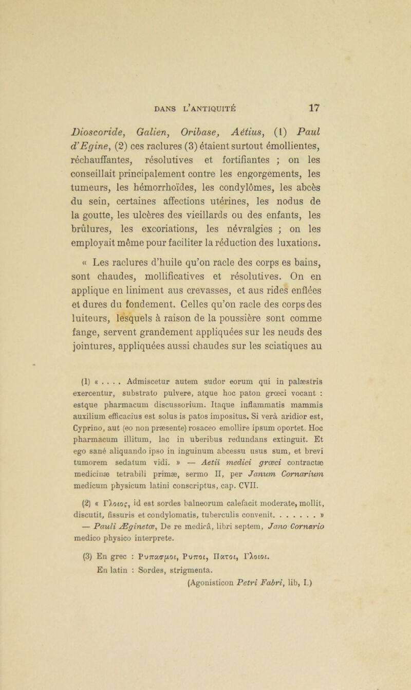 Dioscoride, Galien, Oribase, Aélius, (l) Paul d'Egine, (2) ces raclures (3) étaient surtout émollientes, réchauffantes, résolutives et fortifiantes ; on les conseillait principalement contre les engorgements, les tumeurs, les hémorrhoïdes, les condylômes, les abcès du sein, certaines affections utérines, les nodus de la goutte, les ulcères des vieillards ou des enfants, les brûlures, les excoriations, les névralgies ; on les employait même pour faciliter la réduction des luxations. « Les raclures d’buile qu’on racle des corps es bains, sont chaudes, mollificatives et résolutives. On en applique en Uniment aus crevasses, et aus rides enflées et dures du fondement. Celles qu’on racle des corps des luiteurs, lesquels à raison de la poussière sont comme fange, servent grandement appliquées sur les neuds des jointures, appliquées aussi chaudes sur les sciatiques au (1) « .. . . Admiscetur autem sudor eorum qui in palæstris exercentur, substrato pulvere, atque hoc paton grœci vocant : estque pharmacum discussorium. Itaque inflammatis mammis auxilium efficacius est solus is patos impositus. Si verà aridior est, Cyprino, aut (eo non præsente) rosaceo emollire ipsum oportet. Hoc pharmacum illitum, lac in uberibus redundans extinguit. Et ego sanè aliquando ipso in inguinum abcessu usus sum, et brevi tumorem sedalum vidi. » — Aetii medici grœci contractée mediciuæ tetrabili primæ, sermo II, per Janum Comarium medicum physicum latini conscriptus, cap. CVII. (2) « rtotof, id est sordes balneorum calefacit moderate, mollit, discutit, fissuris et condylomatis, tuberculis convenit » — Pauli Æginetœ, De re medicâ, libri septem, Jano Cornario medico physico interprète. (3) En grec : Vviïv.<jp.oi, Pv7toi, Hatot, T'Xotot. En latin : Sordes, strigmenta. (Agonisticon Pétri Fabri, lib, I.)