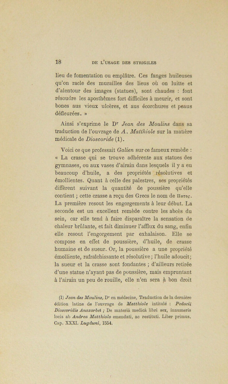 lieu de fomentation ou emplâtre. Ces fanges huileuses qu’on racle des murailles des lieus où on luitte et d’alentour des images (statues), sont chaudes : font résoudre les aposthêmes fort difficiles à meurir, et sont bones aus vieux ulcères, et aus écorchures et peaus défie urées. » Ainsi s’exprime le Dr Jean des Moulins dans sa traduction de l’ouvrage de A. Matthiole sur la matière médicale de Dioscoride (1). Voici ce que professait Galien sur ce fameux remède : « La crasse qui se trouve adhérente aux statues des gymnases, ou aux vases d’airain dans lesquels il y a eu beaucoup d’huile, a des propriétés résolutives et émollientes. Quant à celle des palestres, ses propriétés diffèrent suivant la quantité de poussière qu’elle contient ; cette crasse a reçu des Grecs le nom de nxroç. La première résout les engorgements à leur début. La seconde est un excellent remède contre les abcès du sein, car elle tend à faire disparaître la sensation de chaleur brûlante, et fait diminuer l’afflux du sang, enfin elle résout l’engorgement par exhalaison. Elle se compose en effet de poussière, d’huile, de crasse humaine et de sueur. Or, la poussière a une propriété émolliente, rafraîchissante et résolutive; l’huile adoucit; la sueur et la crasse sont fondantes ; d’ailleurs retirée d’une statue n’ayant pas de poussière, mais empruntant à l’airain un peu de rouille, elle n’en sera à bon droit (1) Jean des Moulins, Dr en médecine, Traduction de la dernière édition latine de l'ouvrage de Matthiole intitulé : Pedacii Bioscoridis Anazarbel ; De materià medicà libri sex, innuraeris locis ab Andrea Matthiolo emendati, ac restituti. Liber primus. Cap. XXXI. Lugduni, 1554.