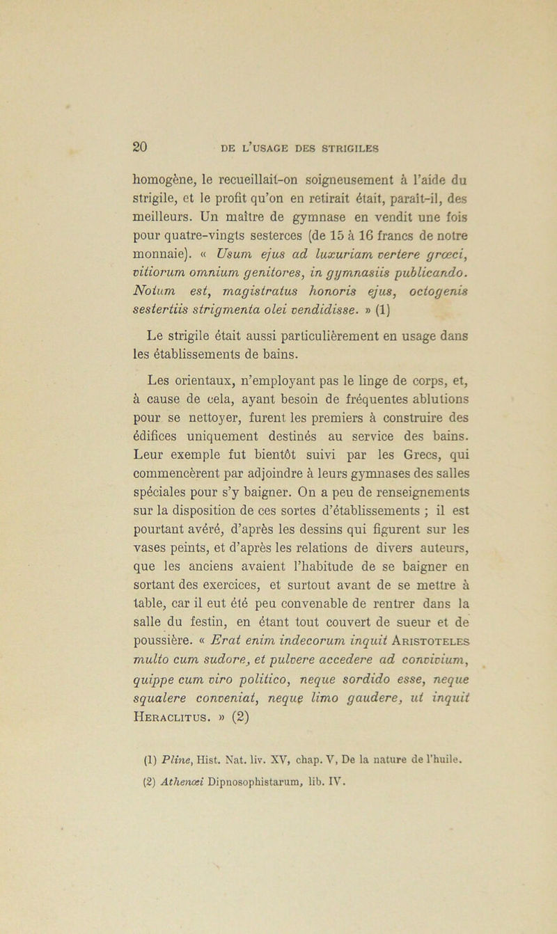 homogène, le recueillait-on soigneusement à l’aide du strigile, et le profit qu’on en retirait était, paraît-il, des meilleurs. Un maître de gymnase en vendit une fois pour quatre-vingts sesterces (de 15 à 16 francs de notre monnaie). « Usum ejus ad luxuriam certere grœci, vitiorum omnium genitores, in gymnasiis publicando. Noium est, magistratus honoris ejus, octogenis sestertiis strigmenta olei vendidisse. » (1) Le strigile était aussi particulièrement en usage dans les établissements de bains. Les orientaux, n’employant pas le linge de corps, et, à cause de cela, ayant besoin de fréquentes ablutions pour se nettoyer, furent les premiers à construire des édifices uniquement destinés au service des bains. Leur exemple fut bientôt suivi par les Grecs, qui commencèrent par adjoindre à leurs gymnases des salles spéciales pour s’y baigner. On a peu de renseignements sur la disposition de ces sortes d’établissements ; il est pourtant avéré, d’après les dessins qui figurent sur les vases peints, et d’après les relations de divers auteurs, que les anciens avaient l’habitude de se baigner en sortant des exercices, et surtout avant de se mettre à table, car il eut été peu convenable de rentrer dans la salle du festin, en étant tout couvert de sueur et de poussière. « Erat enim indecorum inquit Aristoteles multo cum sudore, et pulvere accedere ad convicium, quippe cum viro politico, neque sordido esse, neque squalere conveniat, neque limo gaudere, ut inquit Heraclitus. » (2) (1) Pline, Hist. Nat. liv. XV, chap. V, De la nature de l’huile. (2) Atherwei Dipnosophistarum, lib. IV.