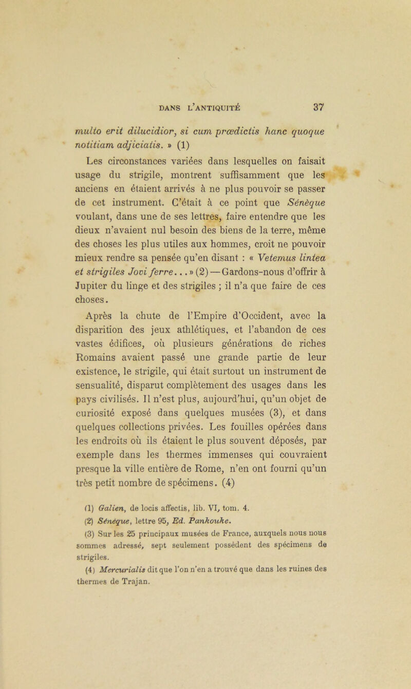 multo erit dilucidior, si cum prœdictis hanc quoque notitiam adjiciatis. » (1) Les circonstances variées dans lesquelles on faisait usage du strigile, montrent suffisamment que les anciens en étaient arrivés à ne plus pouvoir se passer de cet instrument. C’était à ce point que Sénèque voulant, dans une de ses lettres, faire entendre que les dieux n’avaient nul besoin des biens de la terre, même des choses les plus utiles aux hommes, croit ne pouvoir mieux rendre sa pensée qu’en disant : « Vetemus lintea et strigiles Jovi ferre... » (2) — Gardons-nous d’offrir à Jupiter du linge et des strigiles ; il n’a que faire de ces choses. Après la chute de l’Empire d’Occident, avec la disparition des jeux athlétiques, et l’abandon de ces vastes édifices, où plusieurs générations de riches Romains avaient passé une grande partie de leur existence, le strigile, qui était surtout un instrument de sensualité, disparut complètement des usages dans les pays civilisés. Il n’est plus, aujourd’hui, qu’un objet de curiosité exposé dans quelques musées (3), et dans quelques collections privées. Les fouilles opérées dans les endroits où ils étaient le plus souvent déposés, par exemple dans les thermes immenses qui couvraient presque la ville entière de Rome, n’en ont fourni qu’un très petit nombre de spécimens. (4) II) Galien, de locis affectis, lib. VI, tom. 4. (2) Sénèque, lettre 95, Ed. Pankouhe. (3) Sur les 25 priucipaux musées de France, auxquels nous nous sommes adressé, sept seulement possèdent des spécimens de strigiles. (4) Mercurialis dit que l’on n’en a trouvé que dans les ruines des thermes de Trajan.