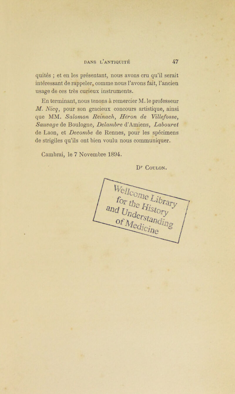quités ; et en les présentant, nous avons cru qu’il serait intéressant de rappeler, comme nous l’avons fait, l’ancien usage de ces très curieux instruments. En terminant, nous tenons à remercier M. le professeur M. N icq, pour son gracieux concours artistique, ainsi que MM. Salomon Reinach, Héron de Villefosse, Sauvage de Boulogne, Delambre d’Amiens, Labouret de Laon, et Decombe de Rennes, pour les spécimens de strigiles qu’ils ont bien voulu nous communiquer. Cambrai, le 7 Novembre 1894. Dr Coulon.