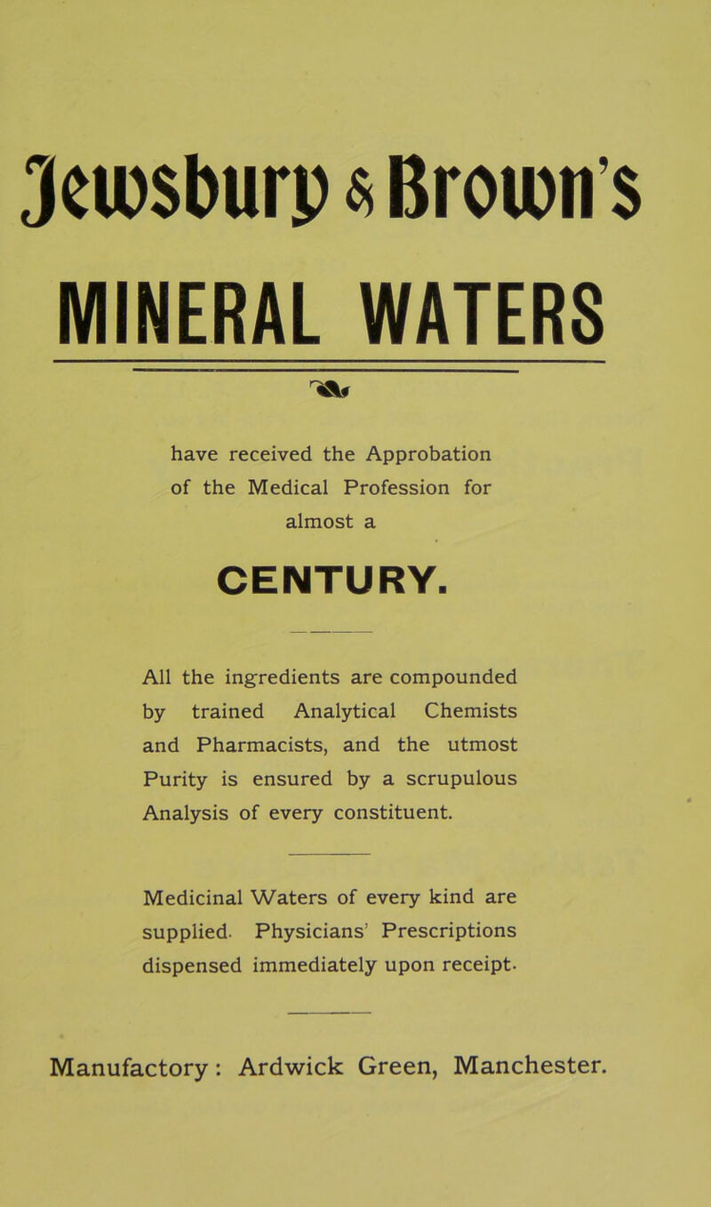 Jciusburp«Brown’s MINERAL WATERS A# have received the Approbation of the Medical Profession for almost a CENTURY. All the ingredients are compounded by trained Analytical Chemists and Pharmacists, and the utmost Purity is ensured by a scrupulous Analysis of every constituent. Medicinal Waters of every kind are supplied. Physicians’ Prescriptions dispensed immediately upon receipt- Manufactory: Ardwick Green, Manchester.