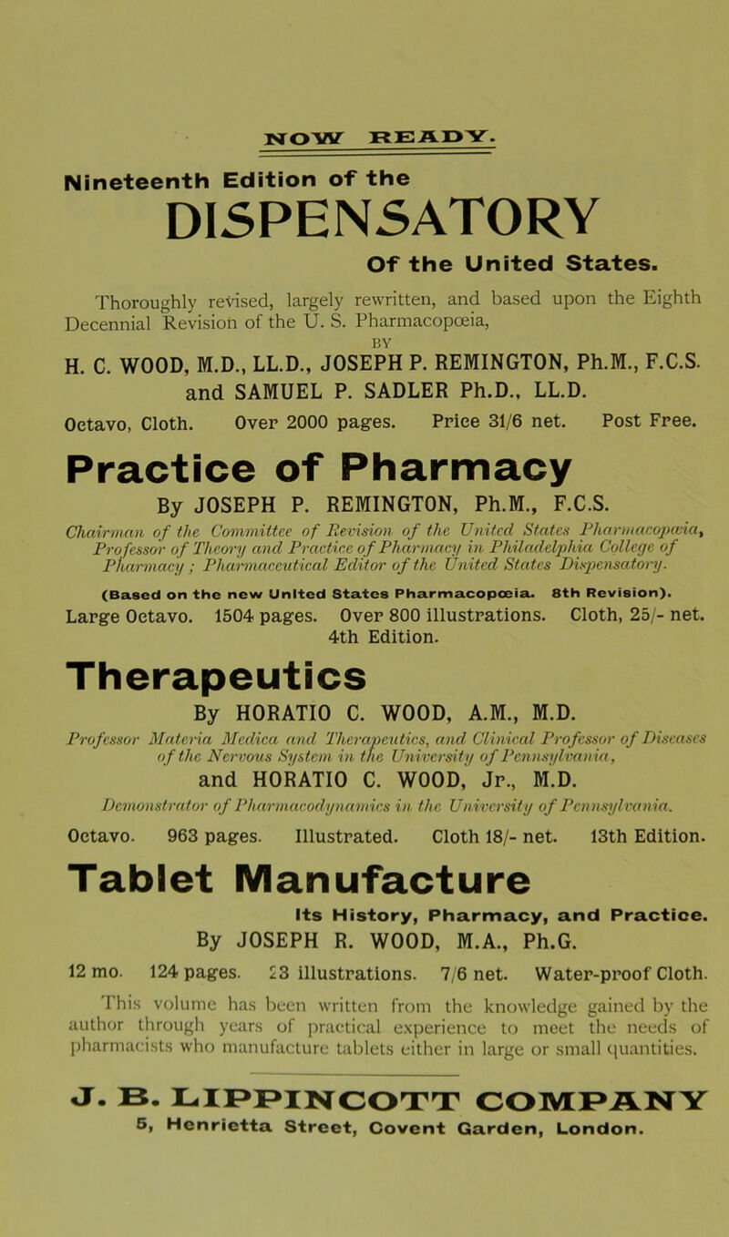 NOW READY. Nineteenth Edition of the DISPENSATORY Of the United States. Thoroughly revised, largely rewritten, and based upon the Eighth Decennial Revision of the U. S. Pharmacopoeia, BY H. C. WOOD, M.D., LL.D., JOSEPH P. REMINGTON, Ph.M., F.C.S. and SAMUEL P. SADLER Ph.D., LL.D. Over 2000 pages. Price 31/6 net. Post Free. Octavo, Cloth. of Pharmacy By JOSEPH P. REMINGTON, Ph.M., F.C.S. Chairman of the Committee of Revision of the United States Pharmacopoeia, Professor of Theory and Practice of Pharmacy in Philadelphia College of Pharmacy ; Pharmaceutical Editor of the United States Dispensatory. (Based on the new United States Pharmacopoeia. 8th Revision). Large Octavo. 1504 pages. Over 800 illustrations. Cloth, 25/- net. 4th Edition. Therapeutics By HORATIO C. WOOD, A.M., M.D. Professor Materia Mcdica and Therapeutics, and Clinical Professor of Diseases of the Nervous System in the University of Pennsylvania, and HORATIO C. WOOD,' Jr., M.D. Demonstrator of Pharmacodynamics in the University of Pennsylvania. Octavo. 963 pages. Illustrated. Cloth 18/- net. 13th Edition. Tablet Manufacture Its History, Pharmacy, and Practice. By JOSEPH R. WOOD, M.A., Ph.G. 12 mo. 124 pages. 23 illustrations. 7/6 net. Water-proof Cloth. I his volume has been written from the knowledge gained by the author through years of practical experience to meet the needs of pharmacists who manufacture tablets either in large or small quantities. j- B. lippincott company 5, Henrietta Street, Covcnt Garden, London.