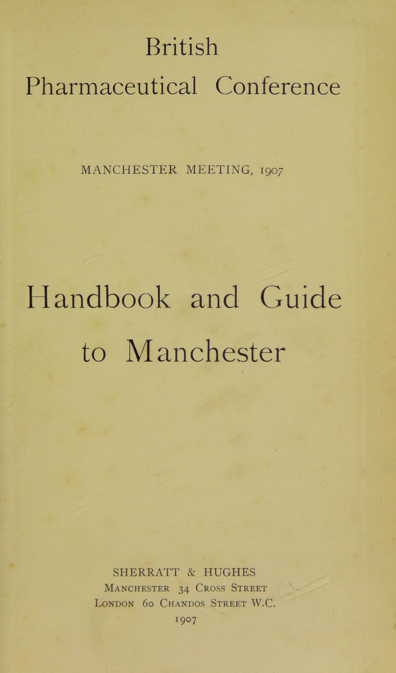 British Pharmaceutical Conference MANCHESTER MEETING, 1907 Handbook and Guide to Manchester SHERRATT & HUGHES Manchester 34 Cross Street London 60 Chandos Street W.C. 1907
