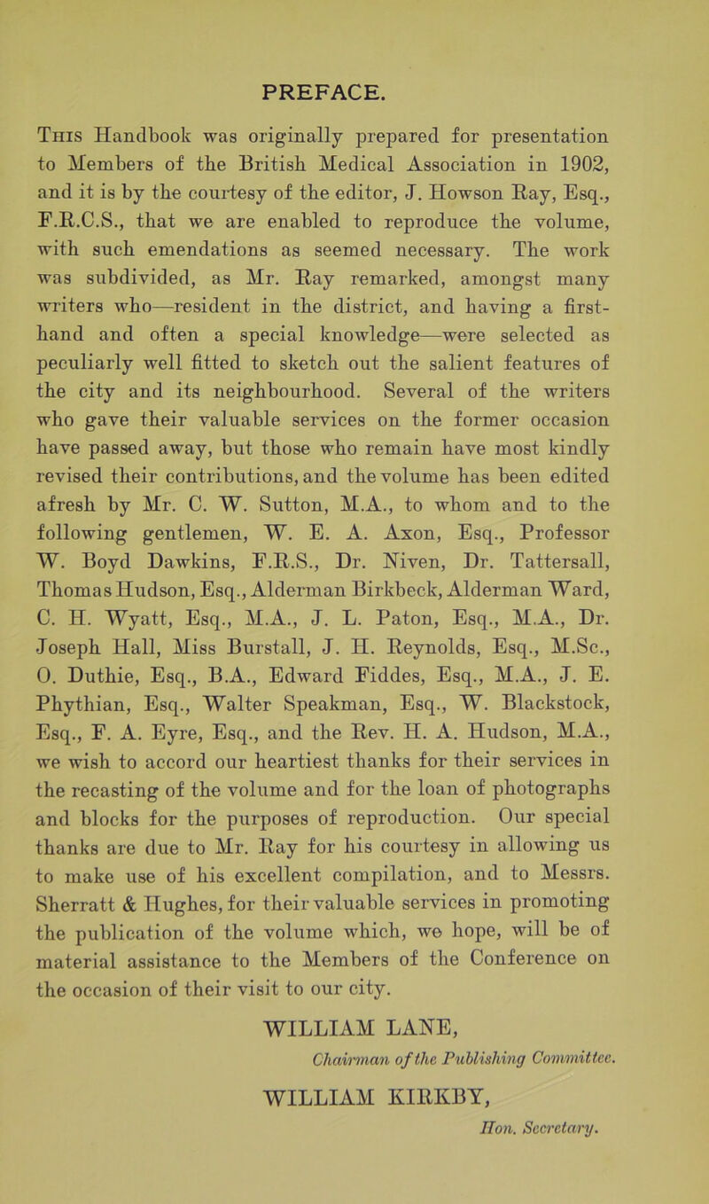PREFACE. This Handbook was originally prepared for presentation to Members of the British Medical Association in 1902, and it is by the courtesy of the editor, J. Howson Ray, Esq., E.R.C.S., that we are enabled to reproduce the volume, with such emendations as seemed necessary. The work was subdivided, as Mr. Ray remarked, amongst many writers who—resident in the district, and having a first- hand and often a special knowledge—were selected as peculiarly well fitted to sketch out the salient features of the city and its neighbourhood. Several of the writers who gave their valuable services on the former occasion have passed away, but those who remain have most kindly revised their contributions, and the volume has been edited afresh by Mr. C. W. Sutton, M.A., to whom and to the following gentlemen, W. E. A. Axon, Esq., Professor W. Boyd Dawkins, F.R.S., Dr. Niven, Dr. Tattersall, Thomas Hudson, Esq., Alderman Birkbeck, Alderman Ward, C. H. Wyatt, Esq., M.A., J. L. Paton, Esq., M.A., Dr. Joseph Hall, Miss Burstall, J. H. Reynolds, Esq., M.Sc., 0. Duthie, Esq., B.A., Edward Eiddes, Esq., M.A., J. E. Phythian, Esq., Walter Speakman, Esq., W. Blackstock, Esq., F. A. Eyre, Esq., and the Rev. H. A. Hudson, M.A., we wish to accord our heartiest thanks for their services in the recasting of the volume and for the loan of photographs and blocks for the purposes of reproduction. Our special thanks are due to Mr. Ray for his courtesy in allowing us to make use of his excellent compilation, and to Messrs. Sherratt & Hughes, for their valuable services in promoting the publication of the volume which, we hope, will be of material assistance to the Members of the Conference on the occasion of their visit to our city. WILLIAM LANE, Chairman of the Publishing Committee. WILLIAM KIRKBY, lion. Secretary.