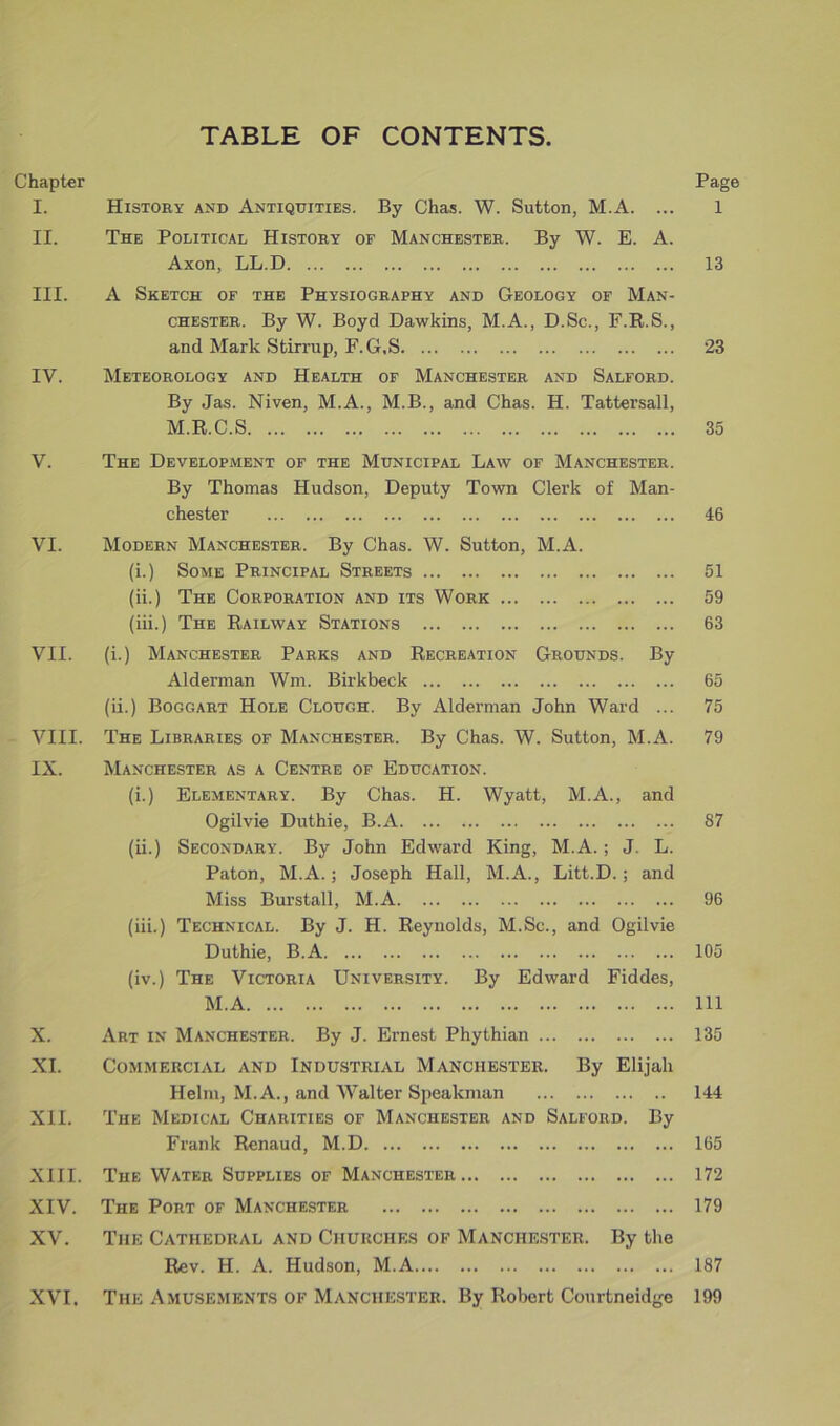 TABLE OF CONTENTS. Chapter Page I. History and Antiquities. By Chas. W. Sutton, M.A. ... 1 II. The Political History of Manchester. By W. E. A. Axon, LL.D 13 III. A Sketch of the Physiography and Geology of Man- chester. By W. Boyd Dawkins, M.A., D.Sc., F.R.S., and Mark Stirrup, F. G,S 23 IV. Meteorology and Health of Manchester and Salford. By Jas. Niven, M.A., M.B., and Chas. H. Tattersall, M.R.C.S 35 V. The Development of the Municipal Law of Manchester. By Thomas Hudson, Deputy Town Clerk of Man- chester 46 VI. Modern Manchester. By Chas. W. Sutton, M.A. (i.) Some Principal Streets 51 (ii.) The Corporation and its Work 59 (iii.) The Railway Stations 63 VII. (i.) Manchester Parks and Recreation Grounds. By Alderman Wm. Birkbeck 65 (ii.) Boggart Hole Clough. By Alderman John Ward ... 75 VIII. The Libraries of Manchester. By Chas. W. Sutton, M.A. 79 IX. Manchester as a Centre of Education. (i.) Elementary. By Chas. H. Wyatt, M.A., and Ogilvie Duthie, B.A 87 (ii.) Secondary. By John Edward King, M.A.; J. L. Paton, M.A.; Joseph Hall, M.A., Litt.D. ; and Miss Burstall, M.A 96 (iii.) Technical. By J. H. Reynolds, M.Sc., and Ogilvie Duthie, B.A 105 (iv.) The Victoria University. By Edward Fiddes, M.A Ill X. Art in Manchester. By J. Ernest Phythian 135 XI. Commercial and Industrial Manchester. By Elijah Helm, M.A., and V7alter Speakman 144 XII. The Medical Charities of Manchester and Salford. By Frank Renaud, M.D 165 XIII. The Water Supplies of Manchester 172 XIV. The Port of Manchester 179 XV. The Cathedral and Churches of Manchester. By the Rev. H. A. Hudson, M.A 187