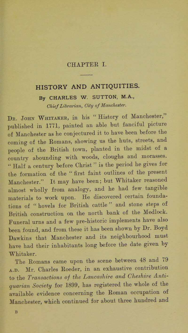 HISTORY AND ANTIQUITIES. By CHARLES W. SUTTON, M.A., Chief Librarian, City of Manchester. Dr. John Whitaker, in his “ History of Manchester, published in 1771, painted an able hut fanciful picture of Manchester as he conjectured it to have been before the coming of the Romans, showing us the huts, streets, and people of the British town, planted in the midst of a country abounding with woods, doughs and morasses. “ Half a century before Christ ” is the period he gives for the formation of the “ first faint outlines of the present Manchester.” It may have been; but Whitaker reasoned almost wholly from analogy, and he had few tangible materials to work upon. He discovered certain founda- tions of “ hovels for British cattle” and stone steps of British construction on the north bank of the Medlock. Funeral urns and a few pre-historic implements have also been found, and from these it has been shown by Dr. Boyd Dawkins that Manchester and its neighbourhood must have had their inhabitants long before the date given by Whitaker. The Romans came upon the scene between 48 and 79 a.d. Mr. Charles Roeder, in an exhaustive contribution to the Transactions of the Lancashire and Cheshire Anti- quarian Society for .1899, has registered the whole of the available evidence concerning the Roman occupation of Manchester, which continued for about three hundred and B