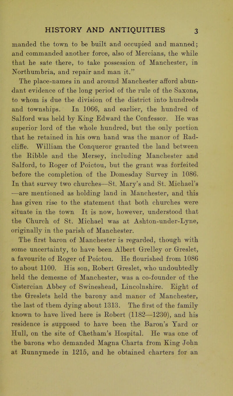 manded the town to be built and occupied and manned; and commanded another force, also of Mercians, the while that he sate there, to take possession of Manchester, in Northumbria, and repair and man it.” The place-names in and around Manchester afford abun- dant evidence of the long period of the rule of the Saxons, to whom is due the division of the district into hundreds and townships. In 1066, and earlier, the hundred of Salford was held by King Edward the Confessor. He was superior lord of the whole hundred, but the only portion that he retained in his own hand was the manor of Rad- cliffe. William the Conqueror granted the land between the Kibble and the Mersey, including Manchester and Salford, to Roger of Poictou, but the grant was forfeited before the completion of the Domesday Survey in 1086. In that survey two churches—St. Mary’s and St. Michael’s —are mentioned as holding land in Manchester, and this has given rise to the statement that both churches were situate in the town It is now, however, understood that the Church of St. Michael was at Ashton-under-Lyne, originally in the parish of Manchester. The first baron of Manchester is regarded, though with some uncertainty, to have been Albert Grelley or Greslet, a favourite of Roger of Poictou. He flourished from 1086 to about 1100. His son, Robert Greslet, who undoubtedly held the demesne of Manchester, was a co-founder of the Cistercian Abbey of Swineshead, Lincolnshire. Eight of the Greslets held the barony and manor of Manchester, the last of them dying about 1313. The first of the family known to have lived here is Robert (1182—1230), and his residence is supposed to have been the Baron’s Yard or Hull, on the site of Chetham’s Hospital. He was one of the barons who demanded Magna Charta from King John at Runnymede in 1215, and he obtained charters for an