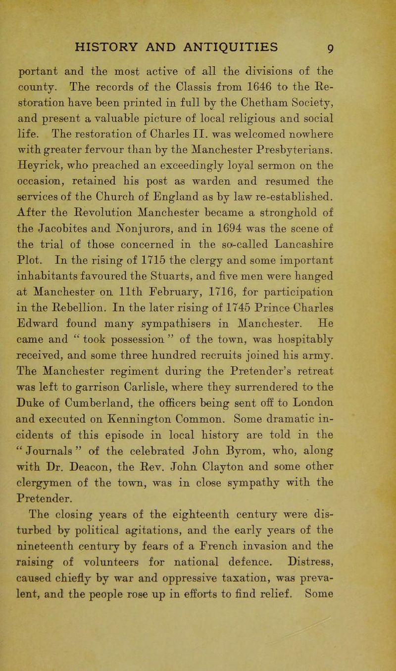 portant and the most active of all the divisions of the county. The records of the Classis from 1646 to the Re- storation have been printed in full by the Chetham Society, and present a valuable picture of local religious and social life. The restoration of Charles II. was welcomed nowhere with greater fervour than by the Manchester Presbyterians. Heyrick, who preached an exceedingly loyal sermon on the occasion, retained his post as warden and resumed the services of the Church of England as by law re-established. After the Revolution Manchester became a stronghold of the Jacobites and Nonjurors, and in 1694 was the scene of the trial of those concerned in the so-called Lancashire Plot. In the rising of 1715 the clergy and some important inhabitants favoured the Stuarts, and five men were hanged at Manchester on 11th February, 1716, for participation in the Rebellion. In the later rising of 1745 Prince Charles Edward found many sympathisers in Manchester. He came and “ took possession ” of the town, was hospitably received, and some three hundred recruits joined his army. The Manchester regiment during the Pretender’s retreat was left to garrison Carlisle, where they surrendered to the Duke of Cumberland, the officers being sent off to London and executed on Kennington Common. Some dramatic in- cidents of this episode in local history are told in the “Journals” of the celebrated John Byrom, who, along with Dr. Deacon, the Rev. John Clayton and some other clergymen of the town, was in close sympathy with the Pretender. The closing years of the eighteenth century were dis- turbed by political agitations, and the early years of the nineteenth century by fears of a French invasion and the raising of volunteers for national defence. Distress, caused chiefly by war and oppressive taxation, was preva- lent, and the people rose up in efforts to find relief. Some