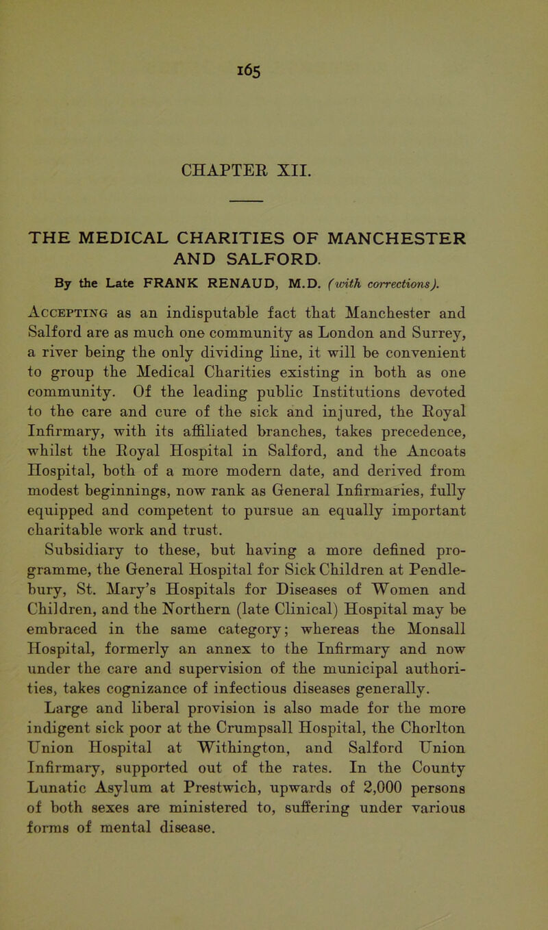 CHAPTER XII. THE MEDICAL CHARITIES OF MANCHESTER AND SALFORD. By the Late FRANK RENAUD, M.D. (with corrections). Accepting as an indisputable fact tbat Manchester and Salford are as much one community as London and Surrey, a river being the only dividing line, it will be convenient to group the Medical Charities existing in both as one community. Of the leading public Institutions devoted to the care and cure of the sick and injured, the Royal Infirmary, with its affiliated branches, takes precedence, whilst the Royal Hospital in Salford, and the Ancoats Hospital, both of a more modern date, and derived from modest beginnings, now rank as General Infirmaries, fully equipped and competent to pursue an equally important charitable work and trust. Subsidiary to these, but having a more defined pro- gramme, the General Hospital for Sick Children at Pendle- bury, St. Mary’s Hospitals for Diseases of Women and Children, and the Northern (late Clinical) Hospital may be embraced in the same category; whereas the Monsall Hospital, formerly an annex to the Infirmary and now under the care and supervision of the municipal authori- ties, takes cognizance of infectious diseases generally. Large and liberal provision is also made for the more indigent sick poor at the Crumpsall Hospital, the Chorlton Union Hospital at Withington, and Salford Union Infirmary, supported out of the rates. In the County Lunatic Asylum at Prestwich, upwards of 2,000 persons of both sexes are ministered to, suffering under various forms of mental disease.