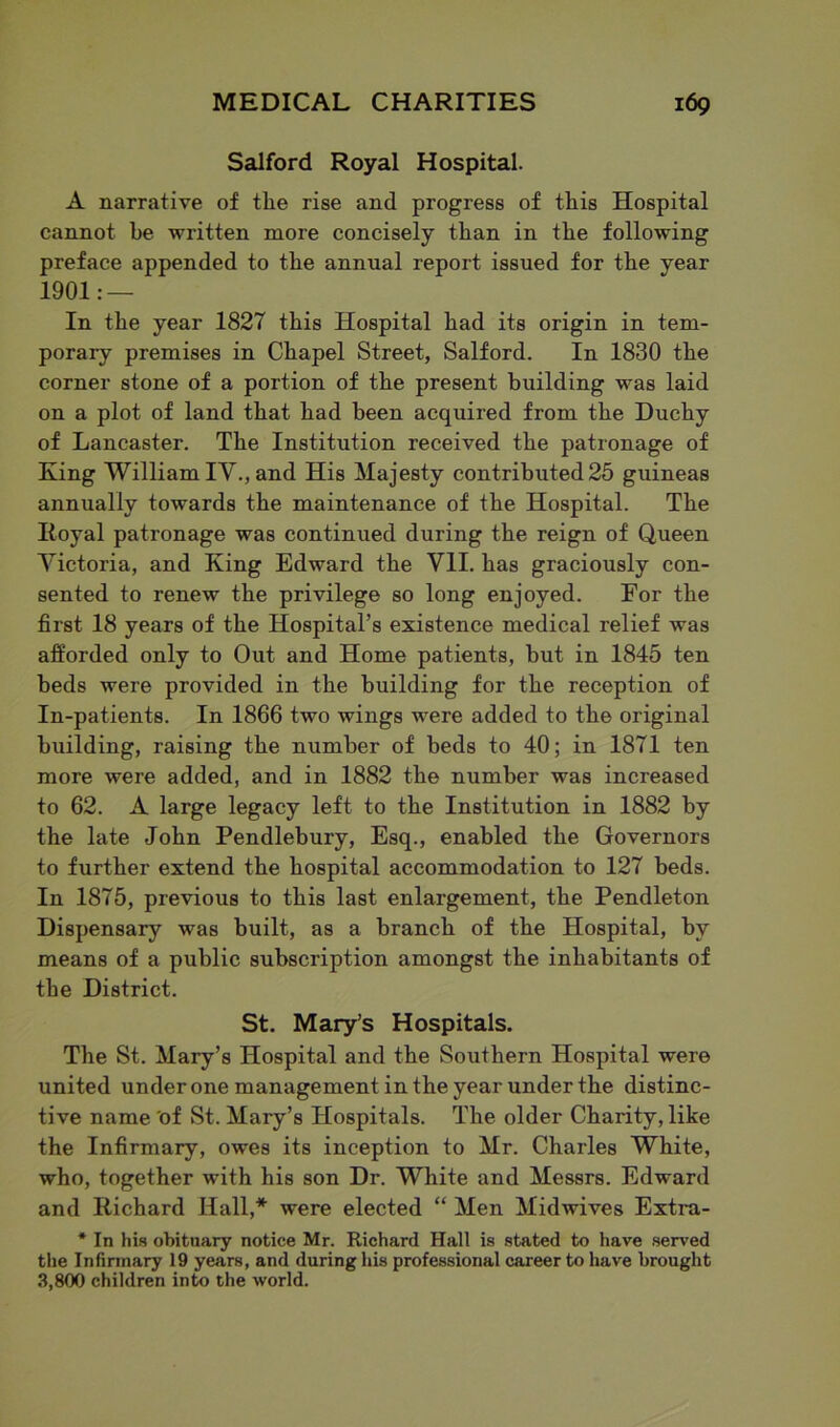 Salford Royal Hospital. A narrative of tlie rise and progress of this Hospital cannot be written more concisely than in the following preface appended to the annual report issued for the year 1901: — In the year 1827 this Hospital had its origin in tem- porary premises in Chapel Street, Salford. In 1830 the corner stone of a portion of the present building was laid on a plot of land that had been acquired from the Duchy of Lancaster. The Institution received the patronage of King William IV., and His Majesty contributed 25 guineas annually towards the maintenance of the Hospital. The Iloyal patronage was continued during the reign of Queen Victoria, and King Edward the VII. has graciously con- sented to renew the privilege so long enjoyed. For the first 18 years of the Hospital’s existence medical relief was afforded only to Out and Home patients, but in 1845 ten beds were provided in the building for the reception of In-patients. In 1866 two wings were added to the original building, raising the number of beds to 40; in 1871 ten more were added, and in 1882 the number was increased to 62. A large legacy left to the Institution in 1882 by the late John Pendlebury, Esq., enabled the Governors to further extend the hospital accommodation to 127 beds. In 1875, previous to this last enlargement, the Pendleton Dispensary was built, as a branch of the Hospital, by means of a public subscription amongst the inhabitants of the District. St. Mary’s Hospitals. The St. Mary’s Hospital and the Southern Hospital were united under one management in the year under the distinc- tive name of St. Mary’s Hospitals. The older Charity, like the Infirmary, owes its inception to Mr. Charles White, who, together with his son Dr. White and Messrs. Edward and Richard Hall,* were elected “ Men Midwives Extra- * In his obituary notice Mr. Richard Hall is stated to have served the Infirmary 19 years, and during his professional career to have brought 3,800 children into the world.