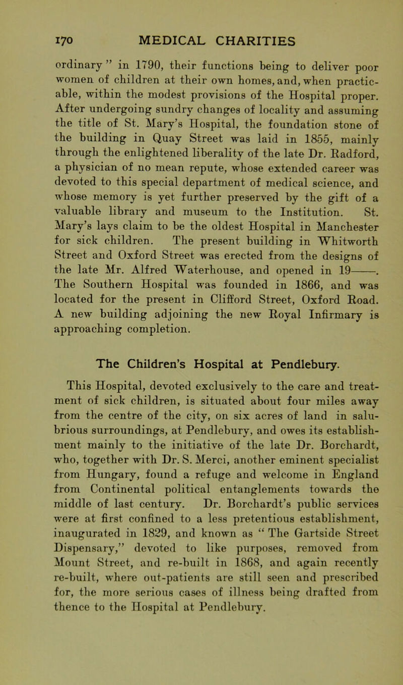ordinary ” in 1790, their functions being to deliver poor women of children at their own homes, and, when practic- able, within the modest provisions of the Hospital proper. After undergoing sundry changes of locality and assuming the title of St. Mary’s Hospital, the foundation stone of the building in Quay Street was laid in 1855, mainly through the enlightened liberality of the late Dr. Radford, a physician of no mean repute, whose extended career was devoted to this special department of medical science, and whose memory is yet further preserved by the gift of a valuable library and museum to the Institution. St. Mary’s lays claim to be the oldest Hospital in Manchester for sick children. The present building in Whitworth Street and Oxford Street was erected from the designs of the late Mr. Alfred Waterhouse, and opened in 19 . The Southern Hospital was founded in 1866, and was located for the present in Clifford Street, Oxford Road. A new building adjoining the new Royal Infirmary is approaching completion. The Children’s Hospital at Pendlebury. This Hospital, devoted exclusively to the care and treat- ment of sick children, is situated about four miles away from the centre of the city, on six acres of land in salu- brious surroundings, at Pendlebury, and owes its establish- ment mainly to the initiative of the late Dr. Borchardt, who, together with Dr. S. Merci, another eminent specialist from Hungary, found a refuge and welcome in England from Continental political entanglements towards the middle of last century. Dr. Borchardt’s public services were at first confined to a less pretentious establishment, inaugurated in 1829, and known as “ The Gartside Street Dispensary,” devoted to like purposes, removed from Mount Street, and re-built in 1868, and again recently re-built, where out-patients are still seen and prescribed for, the more serious cases of illness being drafted from thence to the Hospital at Pendlebury.