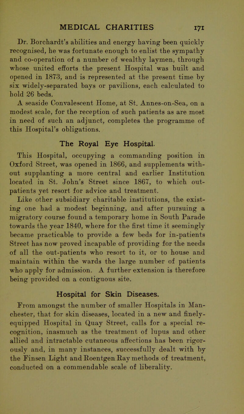 Dr. Borcliardt’s abilities and energy having been quickly recognised, be was fortunate enough to enlist the sympathy and co-operation of a number of wealthy laymen, through whose united efforts the present Hospital was built and opened in 1873, and is represented at the present time by six widely-separated bays or pavilions, each calculated to hold 26 beds. A seaside Convalescent Home, at St. Annes-on-Sea, on a modest scale, for the reception of such patients as are most in need of such an adjunct, completes the programme of this Hospital’s obligations. The Royal Eye Hospital. This Hospital, occupying a commanding position in Oxford Street, was opened in 1866, and supplements with- out supplanting a more central and earlier Institution located in St. John’s Street since 1867, to which out- patients yet resort for advice and treatment. Like other subsidiary charitable institutions, the exist- ing one had a modest beginning, and after pursuing a migratory course found a temporary home in South Parade towards the year 1840, where for the first time it seemingly became practicable to provide a few beds for in-patients Street has now proved incapable of providing for the needs of all the out-patients who resort to it, or to bouse and maintain within the wards the large number of patients who apply for admission. A further extension is therefore being provided on a contiguous site. Hospital for Skin Diseases. From amongst the number of smaller Hospitals in Man- chester, that for skin diseases, located in a new and finely- equipped Hospital in Quay Street, calls for a special re- cognition, inasmuch as the treatment of lupus and other allied and intractable cutaneous affections has been rigor- ously and, in many instances, successfully dealt with by the Finsen Light and Roentgen Ray methods of treatment, conducted on a commendable scale of liberality.