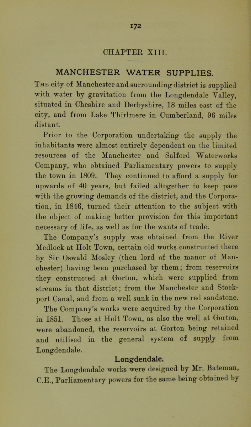 CHAPTER XIII. MANCHESTER WATER SUPPLIES. The city of Manchester and surrounding district is supplied with water by gravitation from the Longdendale Yalley, situated in Cheshire and Derbyshire, 18 miles east of the city, and from Lake Thirlmere in Cumberland, 96 miles distant. Prior to the Corporation undertaking the supply the inhabitants were almost entirely dependent on the limited resources of the Manchester and Salford Waterworks Company, who obtained Parliamentary powers to supply the town in 1809. They continued to afford a supply for upwards of 40 years, but failed altogether to keep pace with the growing demands of the district, and the Corpora- tion, in 1846, turned their attention to the subject with the object of making better provision for this important necessary of life, as well as for the wants of trade. The Company’s supply was obtained from the River Medlock at Ilolt Town, certain old works constructed there by Sir Oswald Mosley (then lord of the manor of Man- chester) having been purchased by them; from reservoirs they constructed at Gorton, which were supplied from streams in that district; from the Manchester and Stock- port Canal, and from a well sunk in the new red sandstone. The Company’s works were acquired by the Corporation in 1851. Those at Holt Town, as also the well at Gorton, were abandoned, the reservoirs at Gorton being retained and utilised in the general system of supply from Longdendale. Longdendale. The Longdendale works were designed by Mr. Bateman, C.E., Parliamentary powers for the same being obtained by
