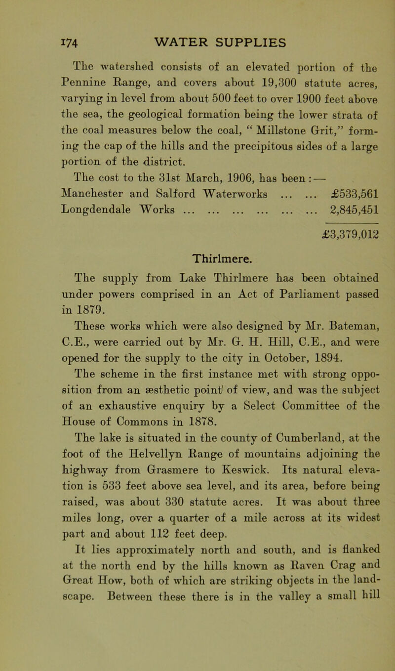 The watershed consists of an elevated portion of the Pennine Range, and covers about 19,300 statute acres, varying in level from about 500 feet to over 1900 feet above the sea, the geological formation being the lower strata of the coal measures below the coal, “ Millstone Grit,” form- ing the cap of the hills and the precipitous sides of a large portion of the district. The cost to the 31st March, 1906, has been : — Manchester and Salford Waterworks £533,561 Longdendale Works 2,845,451 £3,379,012 Thirlmere. The supply from Lake Thirlmere has been obtained under powers comprised in an Act of Parliament passed in 1879. These works which were also designed by Mr. Bateman, C.E., were carried out by Mr. G. H. Hill, C.E., and were opened for the supply to the city in October, 1894. The scheme in the first instance met with strong oppo- sition from an aesthetic point' of view, and was the subject of an exhaustive enquiry by a Select Committee of the House of Commons in 1878. The lake is situated in the county of Cumberland, at the foot of the Helvellyn Range of mountains adjoining the highway from Grasmere to Keswick. Its natural eleva- tion is 533 feet above sea level, and its area, before being raised, was about 330 statute acres. It was about three miles long, over a quarter of a mile across at its widest part and about 112 feet deep. It lies approximately north and south, and is flanked at the north end by the hills known as Raven Crag and Great How, both of which are striking objects in the land- scape. Between these there is in the valley a small hill