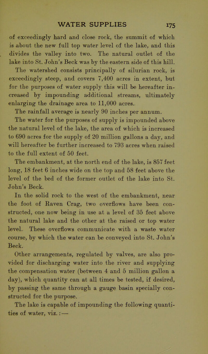 of exceedingly hard and close rock, the summit of which is about the new full top water level of the lake, and this divides the valley into two. The natural outlet of the lake into St. John’s Beck was by the eastern side of this hill. The watershed consists principally of silurian rock, is exceedingly steep, and covers 7,400 acres in extent, but for the purposes of water supply this will be hereafter in- creased by impounding additional streams, ultimately enlarging the drainage area to 11,000 acres. The rainfall average is nearly 90 inches per annum. The water for the purposes of supply is impounded above the natural level of the lake, the area of which is increased to 690 acres for the supply of 20 million gallons a day, and will hereafter be further increased to 793 acres when raised to the full extent of 50 feet. The embankment, at the north end of the lake, is 857 feet long, 18 feet 6 inches wide on tbe top and 58 feet above the level of the bed of the former outlet of the lake into St. John’s Beck. In the solid rock to the west of the embankment, near the foot of Raven Crag, two overflows have been con- structed, one now being in use at a level of 35 feet above the natural lake and the other at the raised or top water level. These overflows communicate with a waste water course, by which the water can be conveyed into St. John’s Beck. Other arrangements, regulated by valves, are also pro- vided for discharging water into the river and supplying the compensation water (between 4 and 5 million gallon a day), which quantity can at all times be tested, if desired, by passing the same through a gauge basin specially con- structed for the purpose. The lake is capable of impounding the following quanti- ties of water, viz.: —