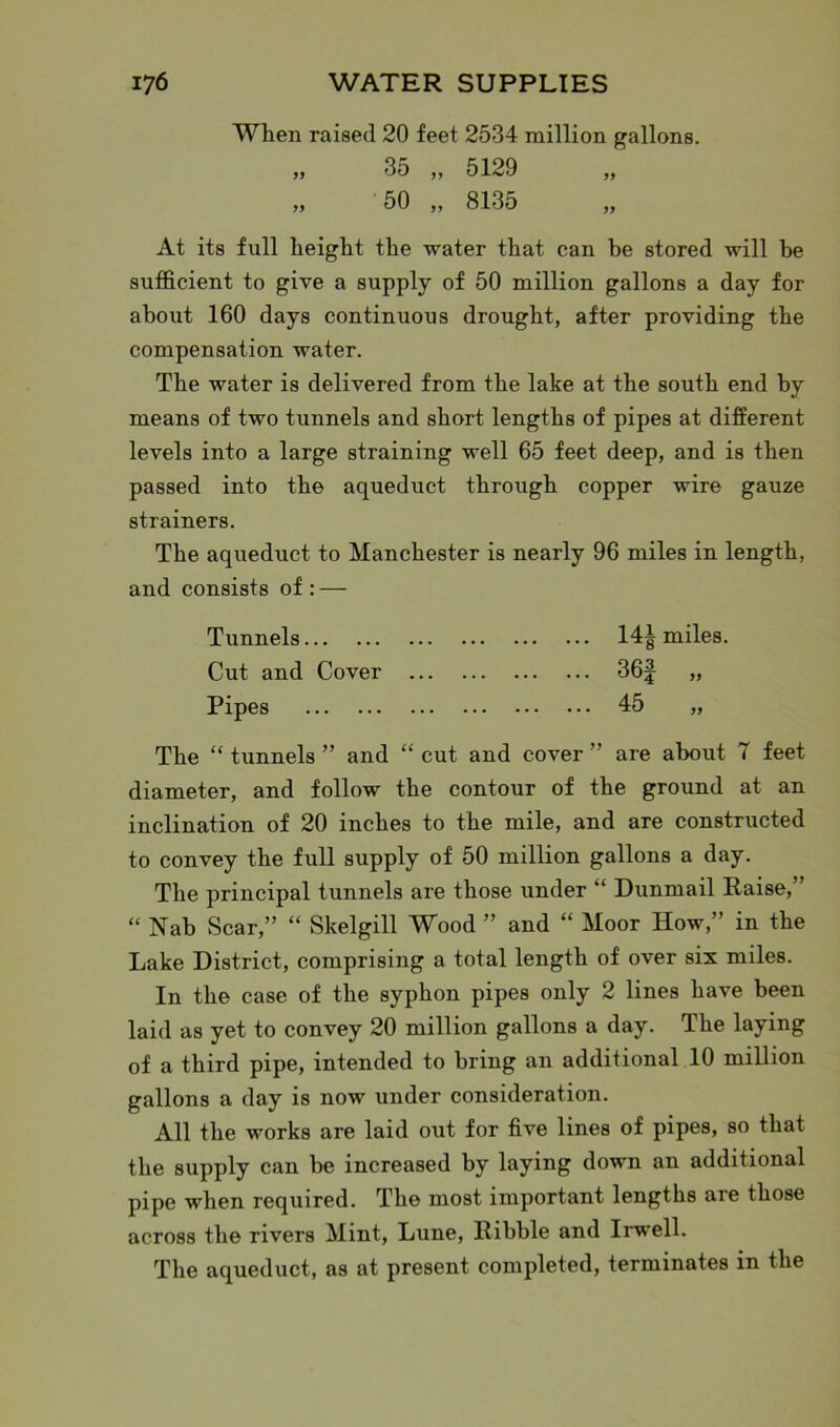 When raised 20 feet 2534 million gallons. „ 35 „ 5129 „ 50 ,, 8135 „ At its full height the water that can he stored will he sufficient to give a supply of 50 million gallons a day for about 160 days continuous drought, after providing the compensation water. The water is delivered from the lake at the south end by means of two tunnels and short lengths of pipes at different levels into a large straining well 65 feet deep, and is then passed into the aqueduct through copper wire gauze strainers. The aqueduct to Manchester is nearly 96 miles in length, and consists of : — Tunnels 14^ miles. Cut and Cover 36f „ Pipes 45 „ The “ tunnels ” and “ cut and cover ” are about 7 feet diameter, and follow the contour of the ground at an inclination of 20 inches to the mile, and are constructed to convey the full supply of 50 million gallons a day. The principal tunnels are those under “ Dunmail Raise,’ “ Nab Scar,” “ Skelgill Wood ” and “ Moor How,” in the Lake District, comprising a total length of over six miles. In the case of the syphon pipes only 2 lines have been laid as yet to convey 20 million gallons a day. The laying of a third pipe, intended to bring an additional 10 million gallons a day is now under consideration. All the works are laid out for five lines of pipes, so that the supply can be increased by laying down an additional pipe when required. The most important lengths are those across the rivers Mint, Lune, Kibble and Irwell. The aqueduct, as at present completed, terminates in the